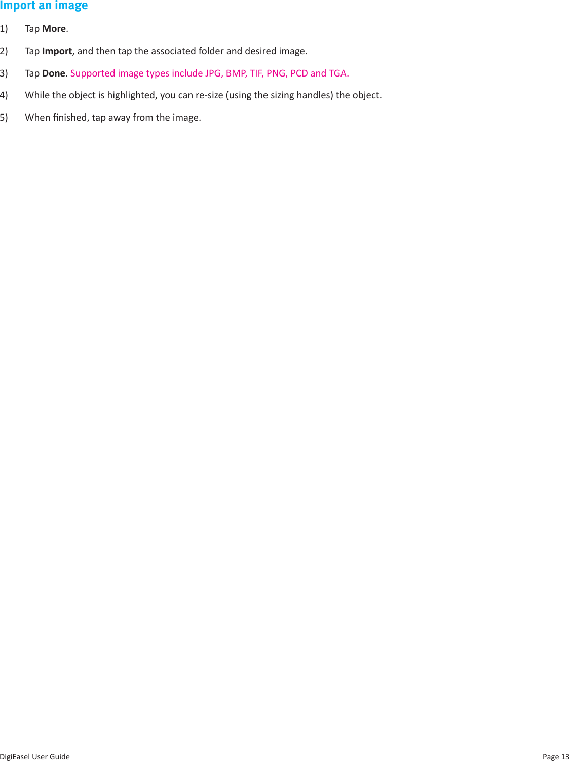 Page 13DigiEasel User GuideImport an image1)  Tap More.2)  Tap Import, and then tap the associated folder and desired image. 3)  Tap Done. Supported image types include JPG, BMP, TIF, PNG, PCD and TGA.4)  While the object is highlighted, you can re-size (using the sizing handles) the object. 5)  When nished, tap away from the image.