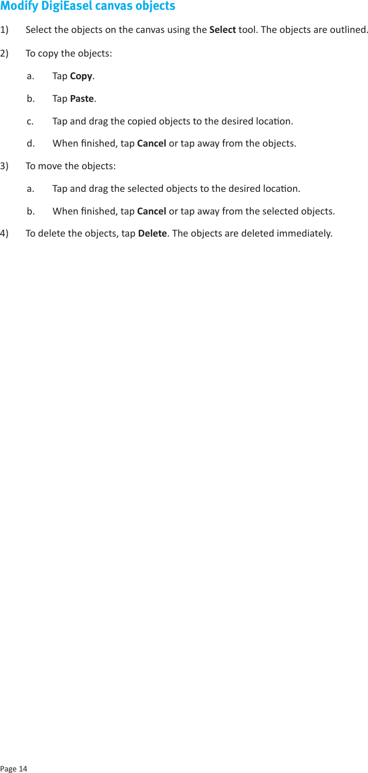 Page 14Modify DigiEasel canvas objects1)  Select the objects on the canvas using the Select tool. The objects are outlined.2)  To copy the objects: a.  Tap Copy.b.  Tap Paste. c.  Tap and drag the copied objects to the desired locaon.d.  When nished, tap Cancel or tap away from the objects.3)  To move the objects:a.  Tap and drag the selected objects to the desired locaon. b.  When nished, tap Cancel or tap away from the selected objects.4)  To delete the objects, tap Delete. The objects are deleted immediately.