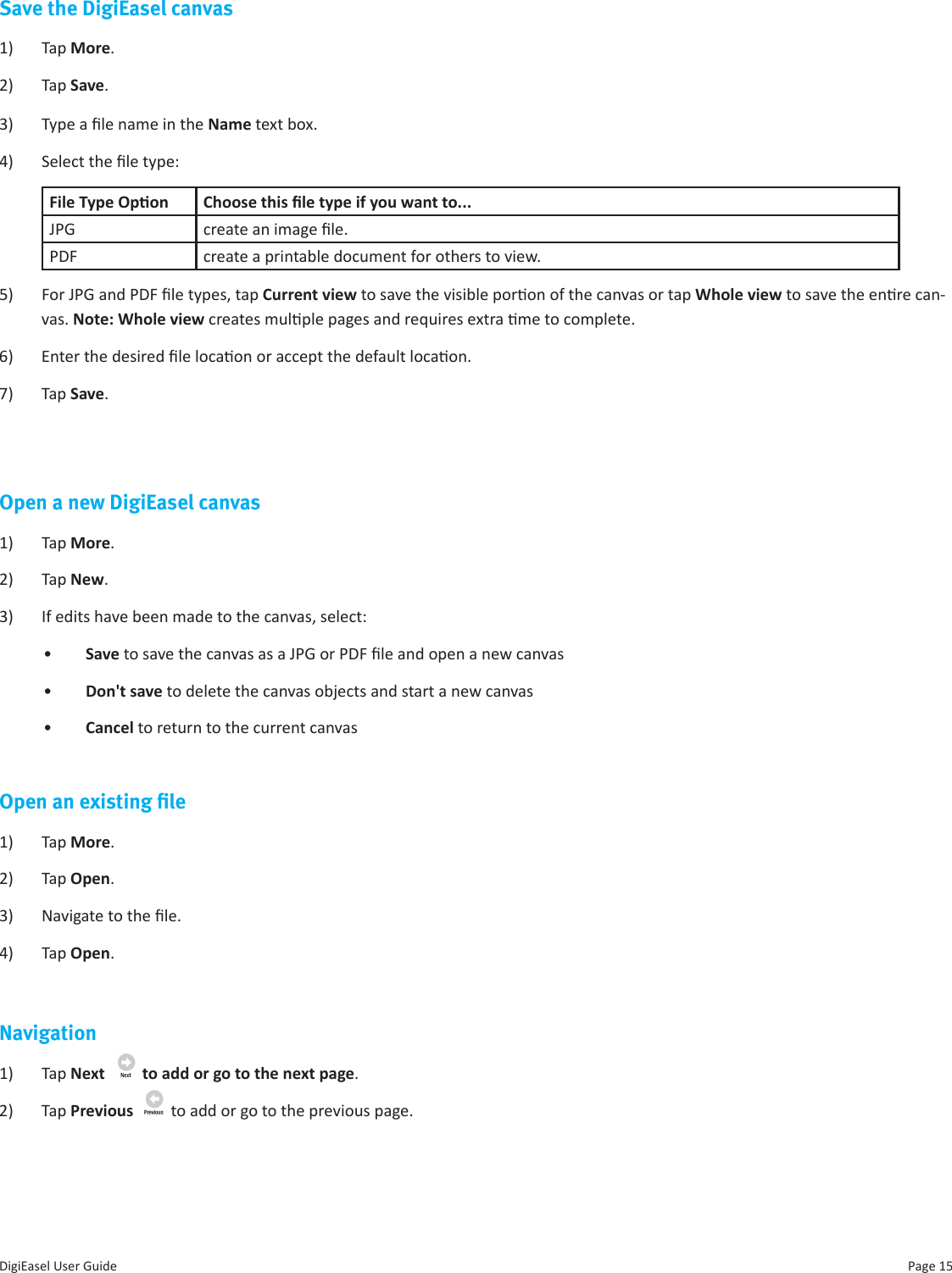 Page 15DigiEasel User GuideSave the DigiEasel canvas1)  Tap More.2)  Tap Save. 3)  Type a le name in the Name text box.4)  Select the le type:File Type Opon Choose this le type if you want to...JPG create an image le.PDF create a printable document for others to view.5)  For JPG and PDF le types, tap Current view to save the visible poron of the canvas or tap Whole view to save the enre can-vas. Note: Whole view creates mulple pages and requires extra me to complete.6)  Enter the desired le locaon or accept the default locaon.7)  Tap Save.Open a new DigiEasel canvas1)  Tap More.2)  Tap New. 3)  If edits have been made to the canvas, select: •  Save to save the canvas as a JPG or PDF le and open a new canvas•  Don&apos;t save to delete the canvas objects and start a new canvas•  Cancel to return to the current canvasOpen an existing ﬁle1)  Tap More.2)  Tap Open. 3)  Navigate to the le. 4)  Tap Open.Navigation1)  Tap Next    to add or go to the next page. 2)  Tap Previous    to add or go to the previous page.