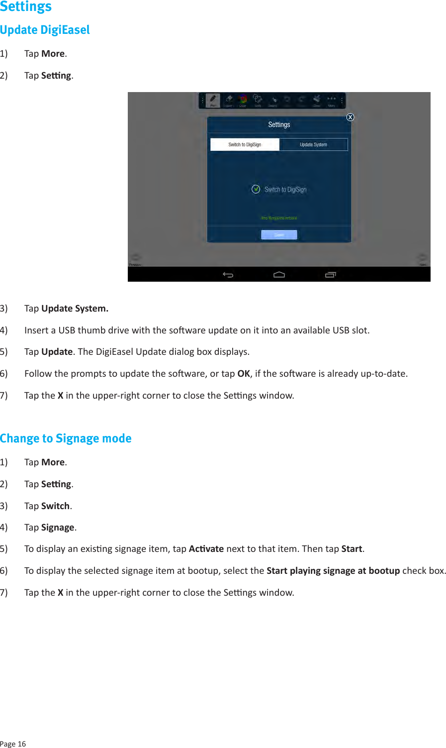 Page 16SettingsUpdate DigiEasel1)  Tap More.2)  Tap Seng. 3)  Tap Update System.4)  Insert a USB thumb drive with the soware update on it into an available USB slot.5)  Tap Update. The DigiEasel Update dialog box displays.6)  Follow the prompts to update the soware, or tap OK, if the soware is already up-to-date.7)  Tap the X in the upper-right corner to close the Sengs window.Change to Signage mode1)  Tap More.2)  Tap Seng. 3)  Tap Switch.4)  Tap Signage.5)  To display an exisng signage item, tap Acvate next to that item. Then tap Start.6)  To display the selected signage item at bootup, select the Start playing signage at bootup check box.7)  Tap the X in the upper-right corner to close the Sengs window. 