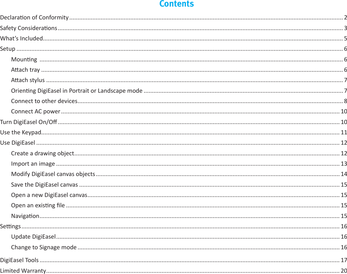 ContentsDeclaraon of Conformity ...................................................................................................................................................................... 2Safety Consideraons ............................................................................................................................................................................. 3What’s Included...................................................................................................................................................................................... 5Setup ...................................................................................................................................................................................................... 6Mounng  ........................................................................................................................................................................................ 6Aach tray ....................................................................................................................................................................................... 6Aach stylus .................................................................................................................................................................................... 7Orienng DigiEasel in Portrait or Landscape mode ......................................................................................................................... 7Connect to other devices ................................................................................................................................................................. 8Connect AC power ......................................................................................................................................................................... 10Turn DigiEasel On/O ........................................................................................................................................................................... 10Use the Keypad..................................................................................................................................................................................... 11Use DigiEasel ........................................................................................................................................................................................ 12Create a drawing object ................................................................................................................................................................. 12Import an image ............................................................................................................................................................................ 13Modify DigiEasel canvas objects .................................................................................................................................................... 14Save the DigiEasel canvas .............................................................................................................................................................. 15Open a new DigiEasel canvas ......................................................................................................................................................... 15Open an exisng le ...................................................................................................................................................................... 15Navigaon ...................................................................................................................................................................................... 15Sengs ................................................................................................................................................................................................. 16Update DigiEasel ............................................................................................................................................................................ 16Change to Signage mode ............................................................................................................................................................... 16DigiEasel Tools ...................................................................................................................................................................................... 17Limited Warranty .................................................................................................................................................................................. 20
