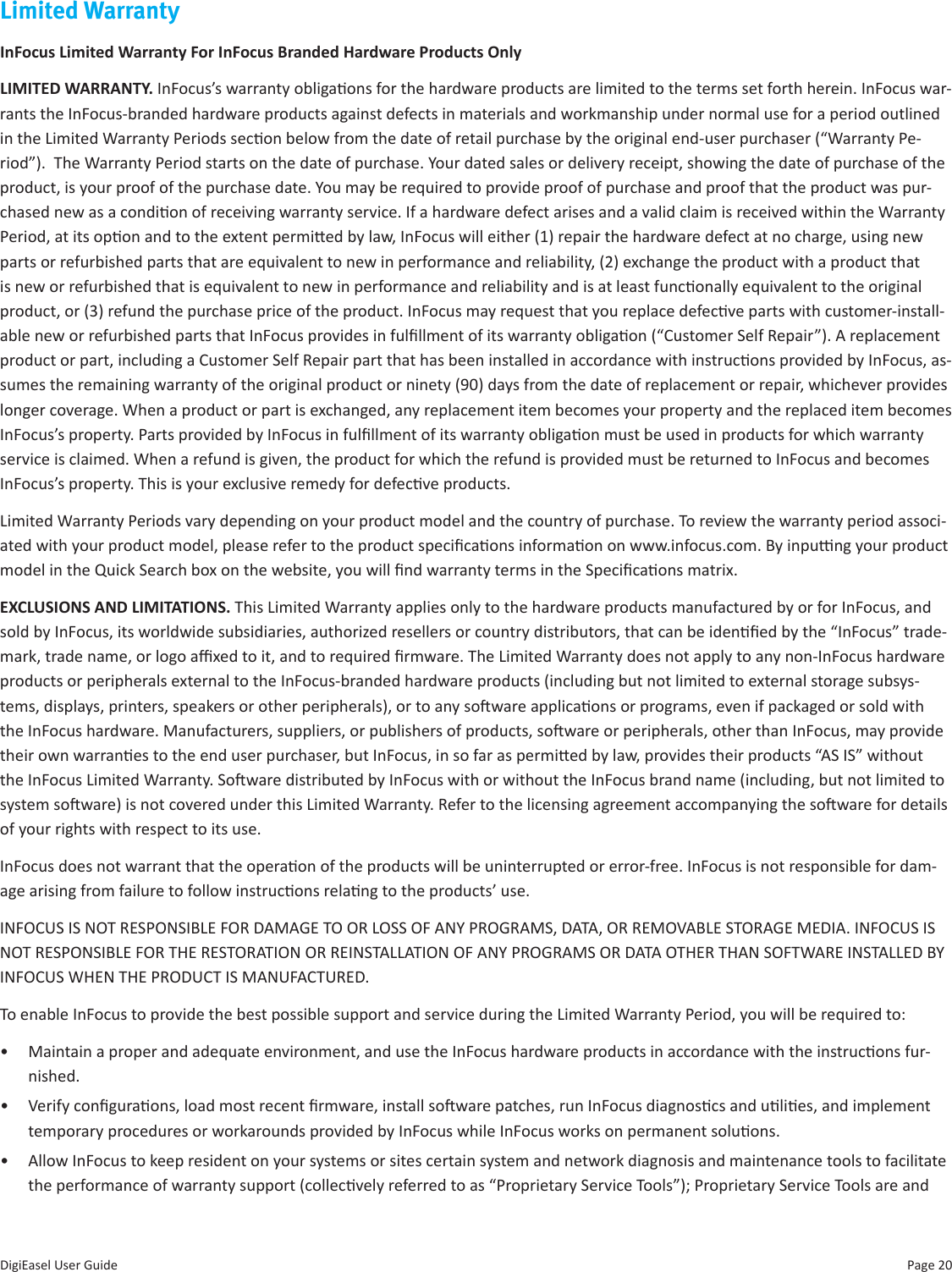 Page 20DigiEasel User GuideLimited WarrantyInFocus Limited Warranty For InFocus Branded Hardware Products OnlyLIMITED WARRANTY. InFocus’s warranty obligaons for the hardware products are limited to the terms set forth herein. InFocus war-rants the InFocus-branded hardware products against defects in materials and workmanship under normal use for a period outlined in the Limited Warranty Periods secon below from the date of retail purchase by the original end-user purchaser (“Warranty Pe-riod”).  The Warranty Period starts on the date of purchase. Your dated sales or delivery receipt, showing the date of purchase of the product, is your proof of the purchase date. You may be required to provide proof of purchase and proof that the product was pur-chased new as a condion of receiving warranty service. If a hardware defect arises and a valid claim is received within the Warranty Period, at its opon and to the extent permied by law, InFocus will either (1) repair the hardware defect at no charge, using new parts or refurbished parts that are equivalent to new in performance and reliability, (2) exchange the product with a product that is new or refurbished that is equivalent to new in performance and reliability and is at least funconally equivalent to the original product, or (3) refund the purchase price of the product. InFocus may request that you replace defecve parts with customer-install-able new or refurbished parts that InFocus provides in fulllment of its warranty obligaon (“Customer Self Repair”). A replacement product or part, including a Customer Self Repair part that has been installed in accordance with instrucons provided by InFocus, as-sumes the remaining warranty of the original product or ninety (90) days from the date of replacement or repair, whichever provides longer coverage. When a product or part is exchanged, any replacement item becomes your property and the replaced item becomes InFocus’s property. Parts provided by InFocus in fulllment of its warranty obligaon must be used in products for which warranty service is claimed. When a refund is given, the product for which the refund is provided must be returned to InFocus and becomes InFocus’s property. This is your exclusive remedy for defecve products. Limited Warranty Periods vary depending on your product model and the country of purchase. To review the warranty period associ-ated with your product model, please refer to the product specicaons informaon on www.infocus.com. By inpung your product model in the Quick Search box on the website, you will nd warranty terms in the Specicaons matrix.EXCLUSIONS AND LIMITATIONS. This Limited Warranty applies only to the hardware products manufactured by or for InFocus, and sold by InFocus, its worldwide subsidiaries, authorized resellers or country distributors, that can be idened by the “InFocus” trade-mark, trade name, or logo axed to it, and to required rmware. The Limited Warranty does not apply to any non-InFocus hardware products or peripherals external to the InFocus-branded hardware products (including but not limited to external storage subsys-tems, displays, printers, speakers or other peripherals), or to any soware applicaons or programs, even if packaged or sold with the InFocus hardware. Manufacturers, suppliers, or publishers of products, soware or peripherals, other than InFocus, may provide their own warranes to the end user purchaser, but InFocus, in so far as permied by law, provides their products “AS IS” without the InFocus Limited Warranty. Soware distributed by InFocus with or without the InFocus brand name (including, but not limited to system soware) is not covered under this Limited Warranty. Refer to the licensing agreement accompanying the soware for details of your rights with respect to its use. InFocus does not warrant that the operaon of the products will be uninterrupted or error-free. InFocus is not responsible for dam-age arising from failure to follow instrucons relang to the products’ use. INFOCUS IS NOT RESPONSIBLE FOR DAMAGE TO OR LOSS OF ANY PROGRAMS, DATA, OR REMOVABLE STORAGE MEDIA. INFOCUS IS NOT RESPONSIBLE FOR THE RESTORATION OR REINSTALLATION OF ANY PROGRAMS OR DATA OTHER THAN SOFTWARE INSTALLED BY INFOCUS WHEN THE PRODUCT IS MANUFACTURED.To enable InFocus to provide the best possible support and service during the Limited Warranty Period, you will be required to:•  Maintain a proper and adequate environment, and use the InFocus hardware products in accordance with the instrucons fur-nished.•  Verify conguraons, load most recent rmware, install soware patches, run InFocus diagnoscs and ulies, and implement temporary procedures or workarounds provided by InFocus while InFocus works on permanent soluons.•  Allow InFocus to keep resident on your systems or sites certain system and network diagnosis and maintenance tools to facilitate the performance of warranty support (collecvely referred to as “Proprietary Service Tools”); Proprietary Service Tools are and 