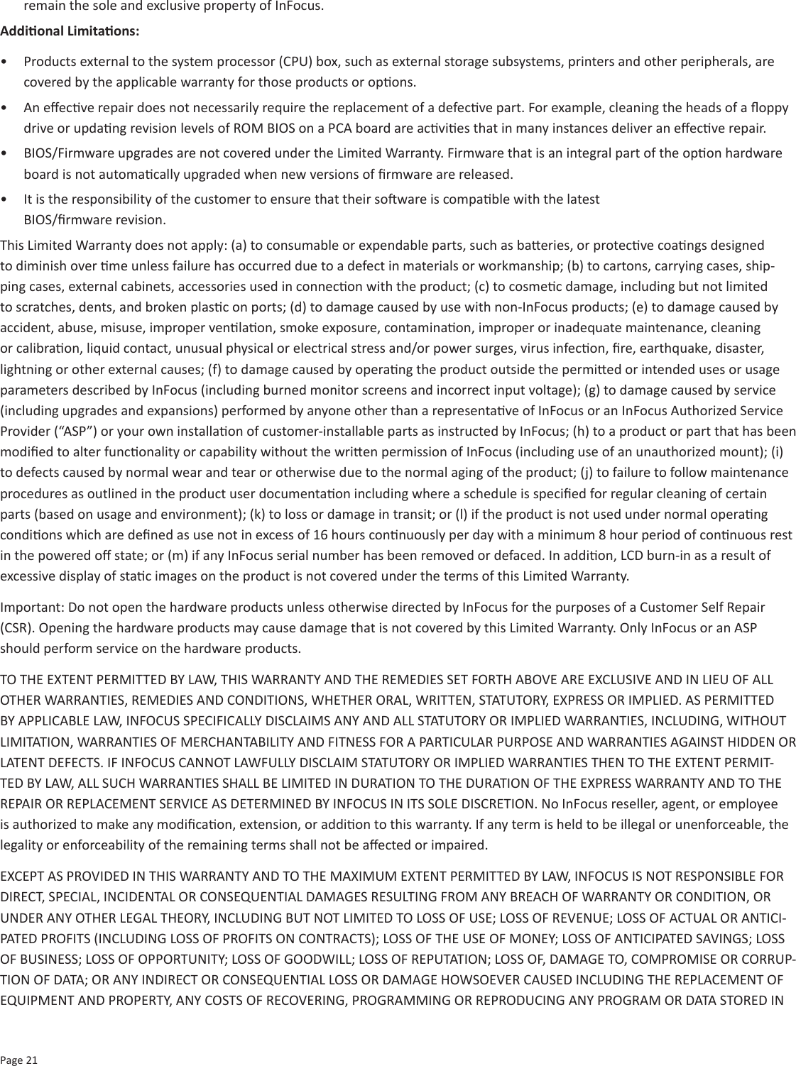 Page 21remain the sole and exclusive property of InFocus. Addional Limitaons:•  Products external to the system processor (CPU) box, such as external storage subsystems, printers and other peripherals, are covered by the applicable warranty for those products or opons.•  An eecve repair does not necessarily require the replacement of a defecve part. For example, cleaning the heads of a oppy drive or updang revision levels of ROM BIOS on a PCA board are acvies that in many instances deliver an eecve repair.•  BIOS/Firmware upgrades are not covered under the Limited Warranty. Firmware that is an integral part of the opon hardware board is not automacally upgraded when new versions of rmware are released.•  It is the responsibility of the customer to ensure that their soware is compable with the latest  BIOS/rmware revision.This Limited Warranty does not apply: (a) to consumable or expendable parts, such as baeries, or protecve coangs designed to diminish over me unless failure has occurred due to a defect in materials or workmanship; (b) to cartons, carrying cases, ship-ping cases, external cabinets, accessories used in connecon with the product; (c) to cosmec damage, including but not limited to scratches, dents, and broken plasc on ports; (d) to damage caused by use with non-InFocus products; (e) to damage caused by accident, abuse, misuse, improper venlaon, smoke exposure, contaminaon, improper or inadequate maintenance, cleaning or calibraon, liquid contact, unusual physical or electrical stress and/or power surges, virus infecon, re, earthquake, disaster, lightning or other external causes; (f) to damage caused by operang the product outside the permied or intended uses or usage parameters described by InFocus (including burned monitor screens and incorrect input voltage); (g) to damage caused by service (including upgrades and expansions) performed by anyone other than a representave of InFocus or an InFocus Authorized Service Provider (“ASP”) or your own installaon of customer-installable parts as instructed by InFocus; (h) to a product or part that has been modied to alter funconality or capability without the wrien permission of InFocus (including use of an unauthorized mount); (i) to defects caused by normal wear and tear or otherwise due to the normal aging of the product; (j) to failure to follow maintenance procedures as outlined in the product user documentaon including where a schedule is specied for regular cleaning of certain parts (based on usage and environment); (k) to loss or damage in transit; or (l) if the product is not used under normal operang condions which are dened as use not in excess of 16 hours connuously per day with a minimum 8 hour period of connuous rest in the powered o state; or (m) if any InFocus serial number has been removed or defaced. In addion, LCD burn-in as a result of excessive display of stac images on the product is not covered under the terms of this Limited Warranty.Important: Do not open the hardware products unless otherwise directed by InFocus for the purposes of a Customer Self Repair (CSR). Opening the hardware products may cause damage that is not covered by this Limited Warranty. Only InFocus or an ASP should perform service on the hardware products. TO THE EXTENT PERMITTED BY LAW, THIS WARRANTY AND THE REMEDIES SET FORTH ABOVE ARE EXCLUSIVE AND IN LIEU OF ALL OTHER WARRANTIES, REMEDIES AND CONDITIONS, WHETHER ORAL, WRITTEN, STATUTORY, EXPRESS OR IMPLIED. AS PERMITTED BY APPLICABLE LAW, INFOCUS SPECIFICALLY DISCLAIMS ANY AND ALL STATUTORY OR IMPLIED WARRANTIES, INCLUDING, WITHOUT LIMITATION, WARRANTIES OF MERCHANTABILITY AND FITNESS FOR A PARTICULAR PURPOSE AND WARRANTIES AGAINST HIDDEN OR LATENT DEFECTS. IF INFOCUS CANNOT LAWFULLY DISCLAIM STATUTORY OR IMPLIED WARRANTIES THEN TO THE EXTENT PERMIT-TED BY LAW, ALL SUCH WARRANTIES SHALL BE LIMITED IN DURATION TO THE DURATION OF THE EXPRESS WARRANTY AND TO THE REPAIR OR REPLACEMENT SERVICE AS DETERMINED BY INFOCUS IN ITS SOLE DISCRETION. No InFocus reseller, agent, or employee is authorized to make any modicaon, extension, or addion to this warranty. If any term is held to be illegal or unenforceable, the legality or enforceability of the remaining terms shall not be aected or impaired. EXCEPT AS PROVIDED IN THIS WARRANTY AND TO THE MAXIMUM EXTENT PERMITTED BY LAW, INFOCUS IS NOT RESPONSIBLE FOR DIRECT, SPECIAL, INCIDENTAL OR CONSEQUENTIAL DAMAGES RESULTING FROM ANY BREACH OF WARRANTY OR CONDITION, OR UNDER ANY OTHER LEGAL THEORY, INCLUDING BUT NOT LIMITED TO LOSS OF USE; LOSS OF REVENUE; LOSS OF ACTUAL OR ANTICI-PATED PROFITS (INCLUDING LOSS OF PROFITS ON CONTRACTS); LOSS OF THE USE OF MONEY; LOSS OF ANTICIPATED SAVINGS; LOSS OF BUSINESS; LOSS OF OPPORTUNITY; LOSS OF GOODWILL; LOSS OF REPUTATION; LOSS OF, DAMAGE TO, COMPROMISE OR CORRUP-TION OF DATA; OR ANY INDIRECT OR CONSEQUENTIAL LOSS OR DAMAGE HOWSOEVER CAUSED INCLUDING THE REPLACEMENT OF EQUIPMENT AND PROPERTY, ANY COSTS OF RECOVERING, PROGRAMMING OR REPRODUCING ANY PROGRAM OR DATA STORED IN 