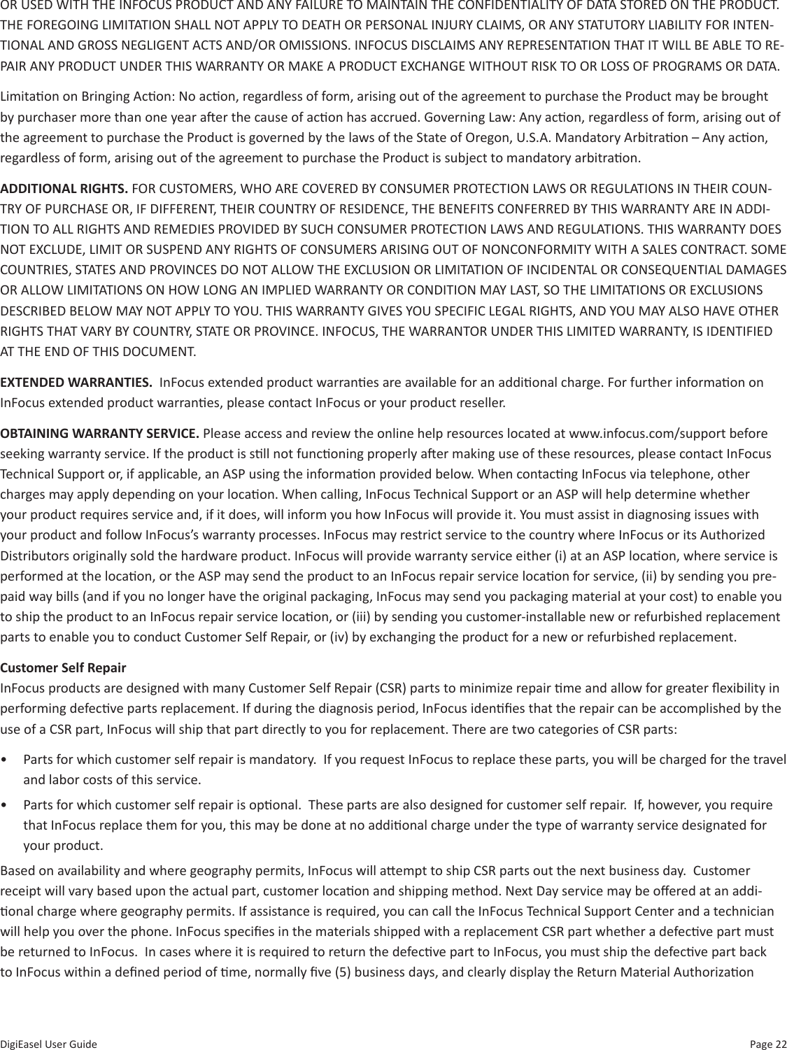 Page 22DigiEasel User GuideOR USED WITH THE INFOCUS PRODUCT AND ANY FAILURE TO MAINTAIN THE CONFIDENTIALITY OF DATA STORED ON THE PRODUCT. THE FOREGOING LIMITATION SHALL NOT APPLY TO DEATH OR PERSONAL INJURY CLAIMS, OR ANY STATUTORY LIABILITY FOR INTEN-TIONAL AND GROSS NEGLIGENT ACTS AND/OR OMISSIONS. INFOCUS DISCLAIMS ANY REPRESENTATION THAT IT WILL BE ABLE TO RE-PAIR ANY PRODUCT UNDER THIS WARRANTY OR MAKE A PRODUCT EXCHANGE WITHOUT RISK TO OR LOSS OF PROGRAMS OR DATA. Limitaon on Bringing Acon: No acon, regardless of form, arising out of the agreement to purchase the Product may be brought by purchaser more than one year aer the cause of acon has accrued. Governing Law: Any acon, regardless of form, arising out of the agreement to purchase the Product is governed by the laws of the State of Oregon, U.S.A. Mandatory Arbitraon – Any acon, regardless of form, arising out of the agreement to purchase the Product is subject to mandatory arbitraon.ADDITIONAL RIGHTS. FOR CUSTOMERS, WHO ARE COVERED BY CONSUMER PROTECTION LAWS OR REGULATIONS IN THEIR COUN-TRY OF PURCHASE OR, IF DIFFERENT, THEIR COUNTRY OF RESIDENCE, THE BENEFITS CONFERRED BY THIS WARRANTY ARE IN ADDI-TION TO ALL RIGHTS AND REMEDIES PROVIDED BY SUCH CONSUMER PROTECTION LAWS AND REGULATIONS. THIS WARRANTY DOES NOT EXCLUDE, LIMIT OR SUSPEND ANY RIGHTS OF CONSUMERS ARISING OUT OF NONCONFORMITY WITH A SALES CONTRACT. SOME COUNTRIES, STATES AND PROVINCES DO NOT ALLOW THE EXCLUSION OR LIMITATION OF INCIDENTAL OR CONSEQUENTIAL DAMAGES OR ALLOW LIMITATIONS ON HOW LONG AN IMPLIED WARRANTY OR CONDITION MAY LAST, SO THE LIMITATIONS OR EXCLUSIONS DESCRIBED BELOW MAY NOT APPLY TO YOU. THIS WARRANTY GIVES YOU SPECIFIC LEGAL RIGHTS, AND YOU MAY ALSO HAVE OTHER RIGHTS THAT VARY BY COUNTRY, STATE OR PROVINCE. INFOCUS, THE WARRANTOR UNDER THIS LIMITED WARRANTY, IS IDENTIFIED AT THE END OF THIS DOCUMENT. EXTENDED WARRANTIES.  InFocus extended product warranes are available for an addional charge. For further informaon on InFocus extended product warranes, please contact InFocus or your product reseller. OBTAINING WARRANTY SERVICE. Please access and review the online help resources located at www.infocus.com/support before seeking warranty service. If the product is sll not funconing properly aer making use of these resources, please contact InFocus Technical Support or, if applicable, an ASP using the informaon provided below. When contacng InFocus via telephone, other charges may apply depending on your locaon. When calling, InFocus Technical Support or an ASP will help determine whether your product requires service and, if it does, will inform you how InFocus will provide it. You must assist in diagnosing issues with your product and follow InFocus’s warranty processes. InFocus may restrict service to the country where InFocus or its Authorized Distributors originally sold the hardware product. InFocus will provide warranty service either (i) at an ASP locaon, where service is performed at the locaon, or the ASP may send the product to an InFocus repair service locaon for service, (ii) by sending you pre-paid way bills (and if you no longer have the original packaging, InFocus may send you packaging material at your cost) to enable you to ship the product to an InFocus repair service locaon, or (iii) by sending you customer-installable new or refurbished replacement parts to enable you to conduct Customer Self Repair, or (iv) by exchanging the product for a new or refurbished replacement.Customer Self Repair  InFocus products are designed with many Customer Self Repair (CSR) parts to minimize repair me and allow for greater exibility in performing defecve parts replacement. If during the diagnosis period, InFocus idenes that the repair can be accomplished by the use of a CSR part, InFocus will ship that part directly to you for replacement. There are two categories of CSR parts: •  Parts for which customer self repair is mandatory.  If you request InFocus to replace these parts, you will be charged for the travel and labor costs of this service. •  Parts for which customer self repair is oponal.  These parts are also designed for customer self repair.  If, however, you require that InFocus replace them for you, this may be done at no addional charge under the type of warranty service designated for your product.  Based on availability and where geography permits, InFocus will aempt to ship CSR parts out the next business day.  Customer receipt will vary based upon the actual part, customer locaon and shipping method. Next Day service may be oered at an addi-onal charge where geography permits. If assistance is required, you can call the InFocus Technical Support Center and a technician will help you over the phone. InFocus species in the materials shipped with a replacement CSR part whether a defecve part must be returned to InFocus.  In cases where it is required to return the defecve part to InFocus, you must ship the defecve part back to InFocus within a dened period of me, normally ve (5) business days, and clearly display the Return Material Authorizaon 