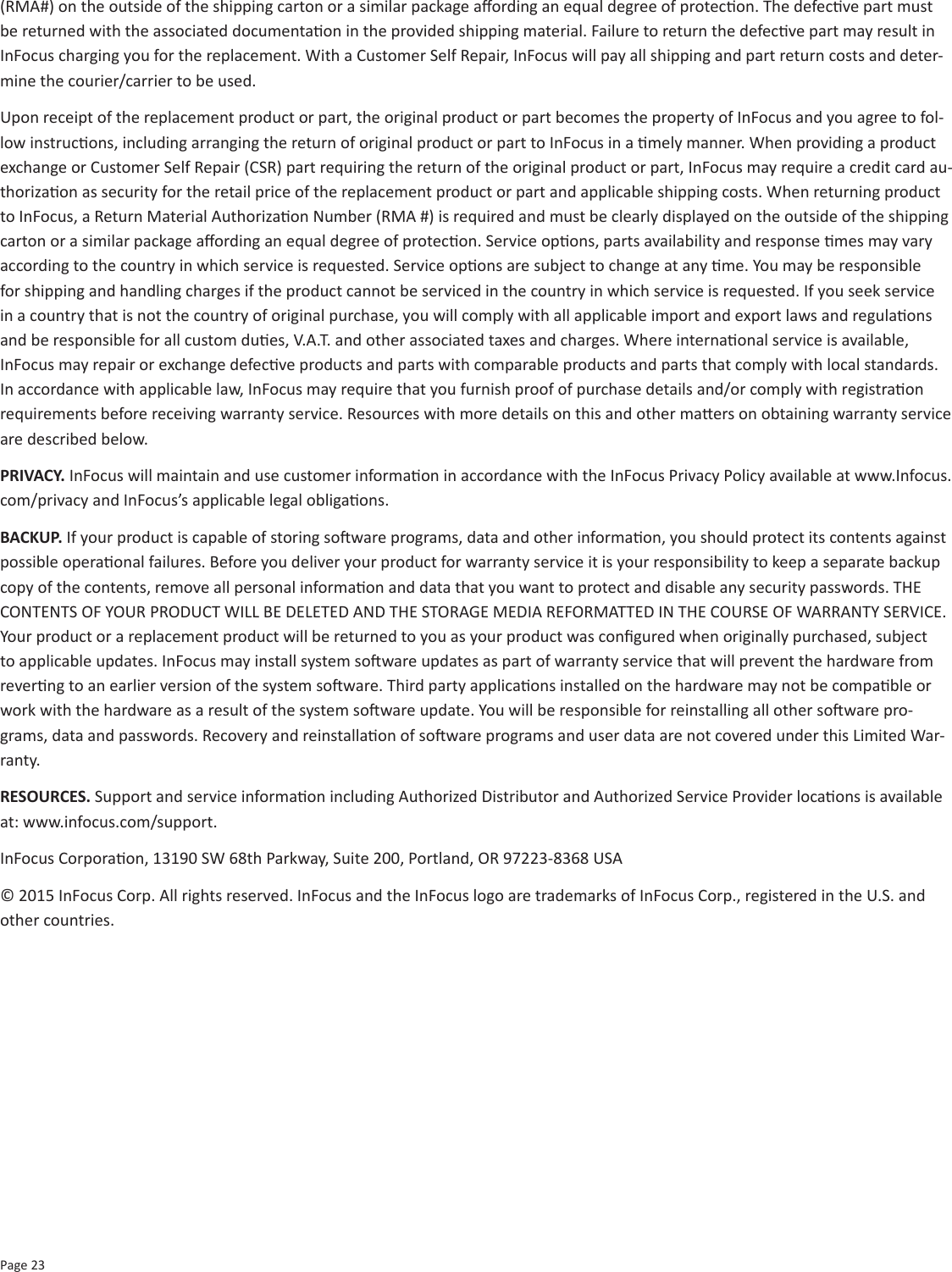 Page 23(RMA#) on the outside of the shipping carton or a similar package aording an equal degree of protecon. The defecve part must be returned with the associated documentaon in the provided shipping material. Failure to return the defecve part may result in InFocus charging you for the replacement. With a Customer Self Repair, InFocus will pay all shipping and part return costs and deter-mine the courier/carrier to be used.Upon receipt of the replacement product or part, the original product or part becomes the property of InFocus and you agree to fol-low instrucons, including arranging the return of original product or part to InFocus in a mely manner. When providing a product exchange or Customer Self Repair (CSR) part requiring the return of the original product or part, InFocus may require a credit card au-thorizaon as security for the retail price of the replacement product or part and applicable shipping costs. When returning product to InFocus, a Return Material Authorizaon Number (RMA #) is required and must be clearly displayed on the outside of the shipping carton or a similar package aording an equal degree of protecon. Service opons, parts availability and response mes may vary according to the country in which service is requested. Service opons are subject to change at any me. You may be responsible for shipping and handling charges if the product cannot be serviced in the country in which service is requested. If you seek service in a country that is not the country of original purchase, you will comply with all applicable import and export laws and regulaons and be responsible for all custom dues, V.A.T. and other associated taxes and charges. Where internaonal service is available, InFocus may repair or exchange defecve products and parts with comparable products and parts that comply with local standards. In accordance with applicable law, InFocus may require that you furnish proof of purchase details and/or comply with registraon requirements before receiving warranty service. Resources with more details on this and other maers on obtaining warranty service are described below. PRIVACY. InFocus will maintain and use customer informaon in accordance with the InFocus Privacy Policy available at www.Infocus.com/privacy and InFocus’s applicable legal obligaons. BACKUP. If your product is capable of storing soware programs, data and other informaon, you should protect its contents against possible operaonal failures. Before you deliver your product for warranty service it is your responsibility to keep a separate backup copy of the contents, remove all personal informaon and data that you want to protect and disable any security passwords. THE CONTENTS OF YOUR PRODUCT WILL BE DELETED AND THE STORAGE MEDIA REFORMATTED IN THE COURSE OF WARRANTY SERVICE. Your product or a replacement product will be returned to you as your product was congured when originally purchased, subject to applicable updates. InFocus may install system soware updates as part of warranty service that will prevent the hardware from reverng to an earlier version of the system soware. Third party applicaons installed on the hardware may not be compable or work with the hardware as a result of the system soware update. You will be responsible for reinstalling all other soware pro-grams, data and passwords. Recovery and reinstallaon of soware programs and user data are not covered under this Limited War-ranty. RESOURCES. Support and service informaon including Authorized Distributor and Authorized Service Provider locaons is available at: www.infocus.com/support.InFocus Corporaon, 13190 SW 68th Parkway, Suite 200, Portland, OR 97223-8368 USA© 2015 InFocus Corp. All rights reserved. InFocus and the InFocus logo are trademarks of InFocus Corp., registered in the U.S. and other countries. 