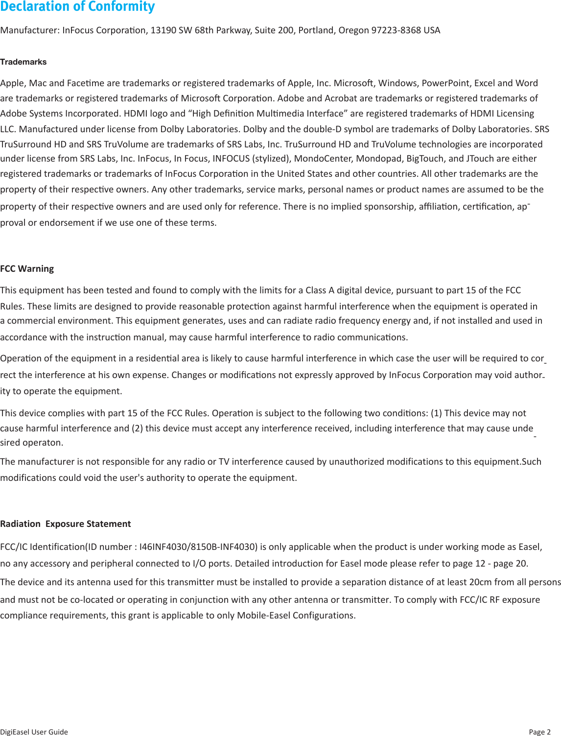 Page 2DigiEasel User GuideDeclaration of ConformityManufacturer: InFocus Corporaon, 13190 SW 68th Parkway, Suite 200, Portland, Oregon 97223-8368 USATrademarksApple, Mac and Faceme are trademarks or registered trademarks of Apple, Inc. Microso, Windows, PowerPoint, Excel and Word are trademarks or registered trademarks of Microso Corporaon. Adobe and Acrobat are trademarks or registered trademarks of Adobe Systems Incorporated. HDMI logo and “High Denion Mulmedia Interface” are registered trademarks of HDMI Licensing LLC. Manufactured under license from Dolby Laboratories. Dolby and the double-D symbol are trademarks of Dolby Laboratories. SRS TruSurround HD and SRS TruVolume are trademarks of SRS Labs, Inc. TruSurround HD and TruVolume technologies are incorporated under license from SRS Labs, Inc. InFocus, In Focus, INFOCUS (stylized), MondoCenter, Mondopad, BigTouch, and JTouch are either registered trademarks or trademarks of InFocus Corporaon in the United States and other countries. All other trademarks are the property of their respecve owners. Any other trademarks, service marks, personal names or product names are assumed to be the property of their respecve owners and are used only for reference. There is no implied sponsorship, aliaon, cercaon, ap-proval or endorsement if we use one of these terms.FCC WarningThis equipment has been tested and found to comply with the limits for a Class A digital device, pursuant to part 15 of the FCC Rules. These limits are designed to provide reasonable protecon against harmful interference when the equipment is operated in a commercial environment. This equipment generates, uses and can radiate radio frequency energy and, if not installed and used in accordance with the instrucon manual, may cause harmful interference to radio communicaons. Operaon of the equipment in a residenal area is likely to cause harmful interference in which case the user will be required to cor-rect the interference at his own expense. Changes or modicaons not expressly approved by InFocus Corporaon may void author-ity to operate the equipment.This device complies with part 15 of the FCC Rules. Operaon is subject to the following two condions: (1) This device may not cause harmful interference and (2) this device must accept any interference received, including interference that may cause unde-sired operaton.FCC/IC Identification(ID number : I46INF4030/8150B-INF4030) is only applicable when the product is under working mode as Easel,no any accessory and peripheral connected to I/O ports. Detailed introduction for Easel mode please refer to page 12 - page 20.   The manufacturer is not responsible for any radio or TV interference caused by unauthorized modifications to this equipment.Suchmodifications could void the user&apos;s authority to operate the equipment.Radiation  Exposure StatementThe device and its antenna used for this transmitter must be installed to provide a separation distance of at least 20cm from all personsand must not be co-located or operating in conjunction with any other antenna or transmitter. To comply with FCC RF exposure compliance requirements, this grant is applicable to only Mobile-Easel Configurations. and must not be co-located or operating in conjunction with any other antenna or transmitter. To comply with FCC/IC RF exposure 