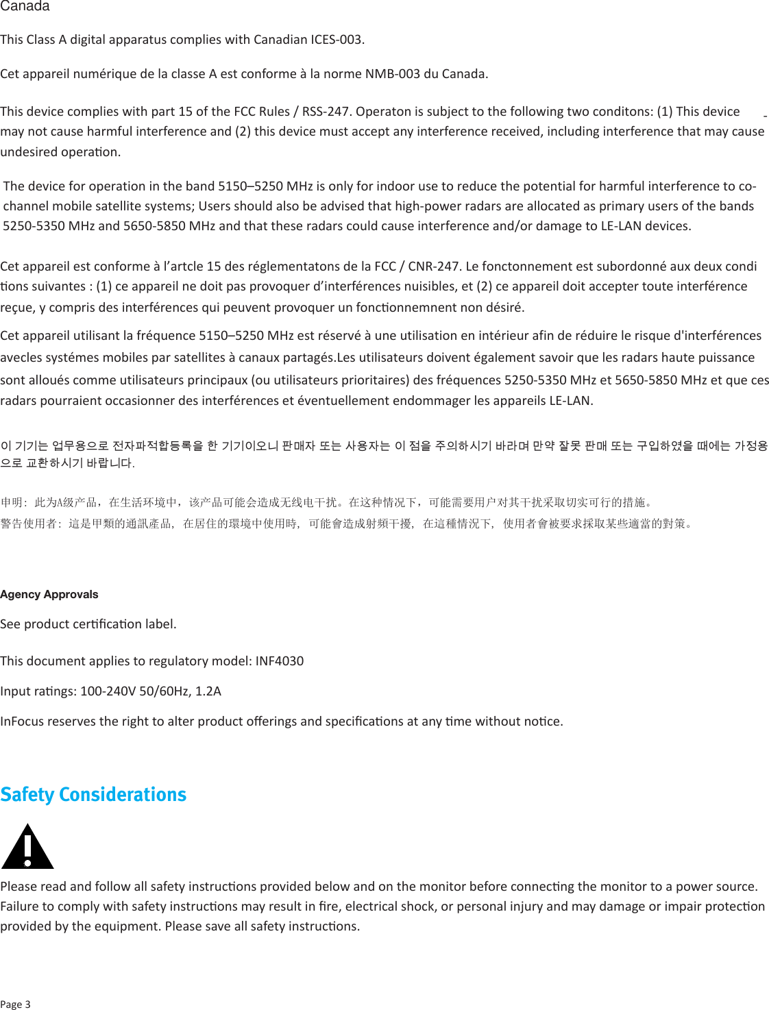 CanadaThis Class A digital apparatus complies with Canadian ICES-003.Cet appareil numérique de la classe A est conforme à la norme NMB-003 du Canada.This device complies with part 15 of the FCC Rules / RSS-247. Operaton is subject to the following two conditons: (1) This device may not cause harmful interference and (2) this device must accept any interference received, including interference that may cause undesired operaon.Cet appareil est conforme à l’artcle 15 des réglementatons de la FCC / CNR-247. Le fonctonnement est subordonné aux deux condi-ons suivantes : (1) ce appareil ne doit pas provoquer d’interférences nuisibles, et (2) ce appareil doit accepter toute interférence reçue, y compris des interférences qui peuvent provoquer un fonconnemnent non désiré. 이 기기는 업무용으로 전자파적합등록을 한 기기이오니 판매자 또는 사용자는 이 점을 주의하시기 바라며 만약 잘못 판매 또는 구입하였을 때에는 가정용으로 교환하시기 바랍니다.申明: 此为A级产品，在生活环境中，该产品可能会造成无线电干扰。在这种情况下，可能需要用户对其干扰采取切实可行的措施。警告使用者: 這是甲類的通訊產品, 在居住的環境中使用時, 可能會造成射頻干擾, 在這種情況下, 使用者會被要求採取某些適當的對策。Cet appareil utilisant la fréquence 5150–5250 MHz est réservé à une utilisation en intérieur afin de réduire le risque d&apos;interférencesavecles systémes mobiles par satellites à canaux partagés.Les utilisateurs doivent également savoir que les radars haute puissance sont alloués comme utilisateurs principaux (ou utilisateurs prioritaires) des fréquences 5250-5350 MHz et 5650-5850 MHz et que cesradars pourraient occasionner des interférences et éventuellement endommager les appareils LE-LAN.Page 3Agency ApprovalsSee product cercaon label.This document applies to regulatory model: INF4030Input rangs: 100-240V 50/60Hz, 1.2AInFocus reserves the right to alter product oerings and specicaons at any me without noce.Safety ConsiderationsPlease read and follow all safety instrucons provided below and on the monitor before connecng the monitor to a power source. Failure to comply with safety instrucons may result in re, electrical shock, or personal injury and may damage or impair protecon provided by the equipment. Please save all safety instrucons. The device for operation in the band 5150–5250 MHz is only for indoor use to reduce the potential for harmful interference to co- channel mobile satellite systems; Users should also be advised that high-power radars are allocated as primary users of the bands5250-5350 MHz and 5650-5850 MHz and that these radars could cause interference and/or damage to LE-LAN devices.