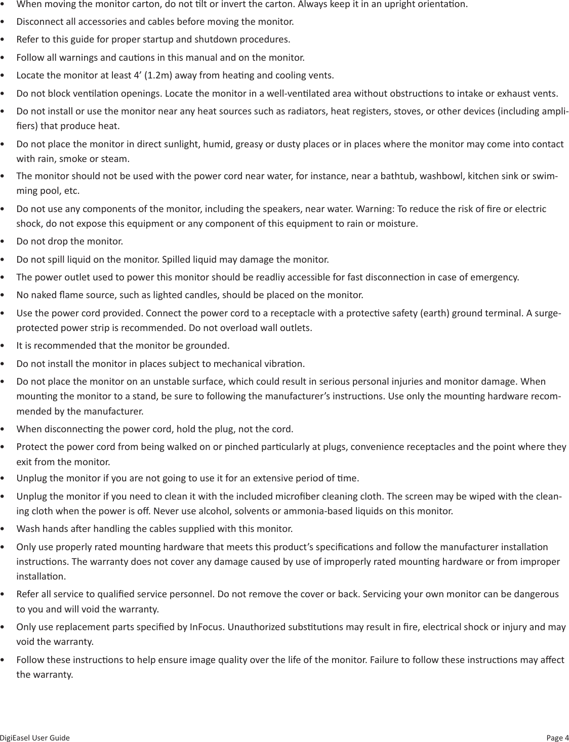 Page 4DigiEasel User Guide•  Unplug the monitor if you are not going to use it for an extensive period of me.•  Unplug the monitor if you need to clean it with the included microber cleaning cloth. The screen may be wiped with the clean-ing cloth when the power is o. Never use alcohol, solvents or ammonia-based liquids on this monitor.•  Wash hands aer handling the cables supplied with this monitor.•  Only use properly rated mounng hardware that meets this product’s specicaons and follow the manufacturer installaon instrucons. The warranty does not cover any damage caused by use of improperly rated mounng hardware or from improper installaon.•  Refer all service to qualied service personnel. Do not remove the cover or back. Servicing your own monitor can be dangerous to you and will void the warranty.•  Only use replacement parts specied by InFocus. Unauthorized substuons may result in re, electrical shock or injury and may void the warranty.•  Follow these instrucons to help ensure image quality over the life of the monitor. Failure to follow these instrucons may aect the warranty. •  The monitor should not be used with the power cord near water, for instance, near a bathtub, washbowl, kitchen sink or swim-ming pool, etc.•  Do not use any components of the monitor, including the speakers, near water. Warning: To reduce the risk of re or electric shock, do not expose this equipment or any component of this equipment to rain or moisture.•  Do not drop the monitor.•  Do not spill liquid on the monitor. Spilled liquid may damage the monitor.•  The power outlet used to power this monitor should be readliy accessible for fast disconnecon in case of emergency.•  No naked ame source, such as lighted candles, should be placed on the monitor.•  Use the power cord provided. Connect the power cord to a receptacle with a protecve safety (earth) ground terminal. A surge-protected power strip is recommended. Do not overload wall outlets.•  It is recommended that the monitor be grounded.•  Do not install the monitor in places subject to mechanical vibraon.•  Do not place the monitor on an unstable surface, which could result in serious personal injuries and monitor damage. When mounng the monitor to a stand, be sure to following the manufacturer’s instrucons. Use only the mounng hardware recom-mended by the manufacturer.•  When disconnecng the power cord, hold the plug, not the cord.•  Protect the power cord from being walked on or pinched parcularly at plugs, convenience receptacles and the point where they exit from the monitor.•  When moving the monitor carton, do not lt or invert the carton. Always keep it in an upright orientaon.•  Disconnect all accessories and cables before moving the monitor.•  Refer to this guide for proper startup and shutdown procedures.•  Follow all warnings and cauons in this manual and on the monitor.•  Locate the monitor at least 4’ (1.2m) away from heang and cooling vents.•  Do not block venlaon openings. Locate the monitor in a well-venlated area without obstrucons to intake or exhaust vents. •  Do not install or use the monitor near any heat sources such as radiators, heat registers, stoves, or other devices (including ampli-ers) that produce heat.•  Do not place the monitor in direct sunlight, humid, greasy or dusty places or in places where the monitor may come into contact with rain, smoke or steam.