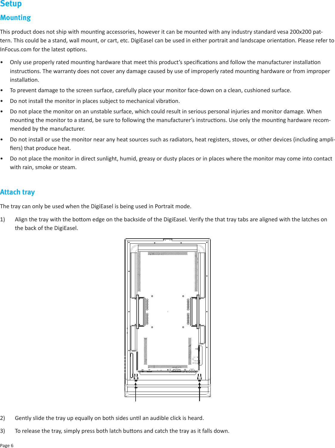 Page 6SetupMounting This product does not ship with mounng accessories, however it can be mounted with any industry standard vesa 200x200 pat-tern. This could be a stand, wall mount, or cart, etc. DigiEasel can be used in either portrait and landscape orientaon. Please refer to InFocus.com for the latest opons. •  Only use properly rated mounng hardware that meet this product’s specicaons and follow the manufacturer installaon instrucons. The warranty does not cover any damage caused by use of improperly rated mounng hardware or from improper installaon.•  To prevent damage to the screen surface, carefully place your monitor face-down on a clean, cushioned surface. •  Do not install the monitor in places subject to mechanical vibraon.•  Do not place the monitor on an unstable surface, which could result in serious personal injuries and monitor damage. When mounng the monitor to a stand, be sure to following the manufacturer’s instrucons. Use only the mounng hardware recom-mended by the manufacturer.•  Do not install or use the monitor near any heat sources such as radiators, heat registers, stoves, or other devices (including ampli-ers) that produce heat.•  Do not place the monitor in direct sunlight, humid, greasy or dusty places or in places where the monitor may come into contact with rain, smoke or steam.Attach trayThe tray can only be used when the DigiEasel is being used in Portrait mode.1)  Align the tray with the boom edge on the backside of the DigiEasel. Verify the that tray tabs are aligned with the latches on the back of the DigiEasel.2)  Gently slide the tray up equally on both sides unl an audible click is heard.3)  To release the tray, simply press both latch buons and catch the tray as it falls down.