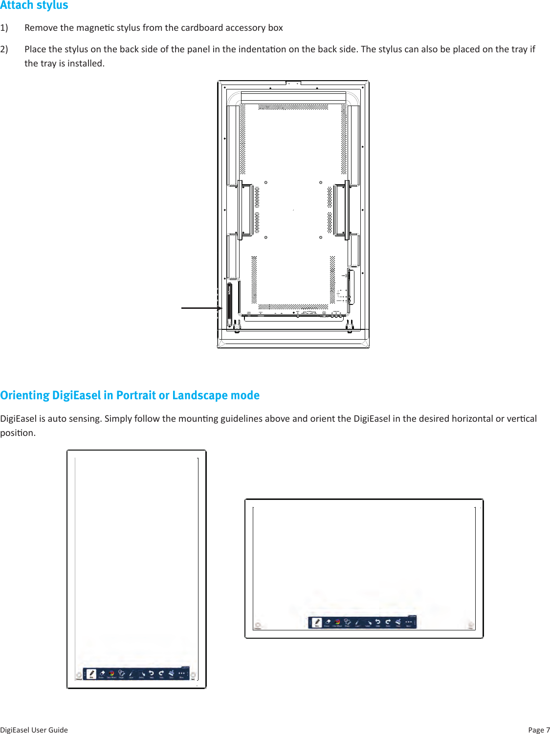 Page 7DigiEasel User GuideAttach stylus1)  Remove the magnec stylus from the cardboard accessory box2)  Place the stylus on the back side of the panel in the indentaon on the back side. The stylus can also be placed on the tray if the tray is installed.Orienting DigiEasel in Portrait or Landscape modeDigiEasel is auto sensing. Simply follow the mounng guidelines above and orient the DigiEasel in the desired horizontal or vercal posion. 
