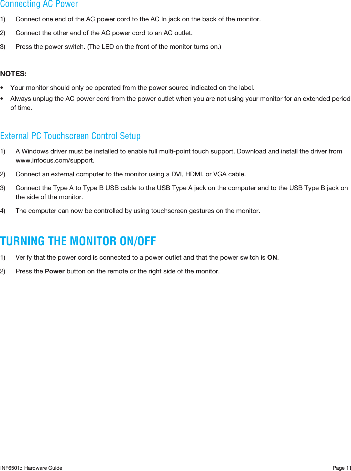 Page 11Connecting AC Power1)  Connect one end of the AC power cord to the AC In jack on the back of the monitor. 2)  Connect the other end of the AC power cord to an AC outlet.3)  Press the power switch. (The LED on the front of the monitor turns on.)NOTES:• Your monitor should only be operated from the power source indicated on the label.• Always unplug the AC power cord from the power outlet when you are not using your monitor for an extended period of time.External PC Touchscreen Control Setup1)  A Windows driver must be installed to enable full multi-point touch support. Download and install the driver from www.infocus.com/support.2)  Connect an external computer to the monitor using a DVI, HDMI, or VGA cable. 3)  Connect the Type A to Type B USB cable to the USB Type A jack on the computer and to the USB Type B jack on the side of the monitor.4)  The computer can now be controlled by using touchscreen gestures on the monitor.TURNING THE MONITOR ON/OFF1)  Verify that the power cord is connected to a power outlet and that the power switch is ON.2)  Press the Power button on the remote or the right side of the monitor. INF6501  Hardware Guidec