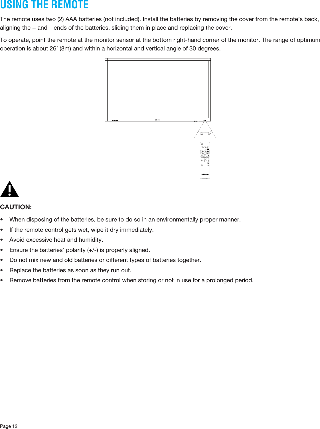 Page 12USING THE REMOTEThe remote uses two (2) AAA batteries (not included). Install the batteries by removing the cover from the remote’s back, aligning the + and – ends of the batteries, sliding them in place and replacing the cover.To operate, point the remote at the monitor sensor at the bottom right-hand corner of the monitor. The range of optimum operation is about 26’ (8m) and within a horizontal and vertical angle of 30 degrees.30˚ 30˚HOMEINFORESIZESWAPVOL UPVOL DOWNBACKMUTECONTRASTBRIGHTNESSON/OFFINPUT MENUPIPINPUTAUDIOPOSITIONOKPOWERiCAUTION: • When disposing of the batteries, be sure to do so in an environmentally proper manner.• If the remote control gets wet, wipe it dry immediately.• Avoid excessive heat and humidity.• Ensure the batteries’ polarity (+/-) is properly aligned.• Do not mix new and old batteries or different types of batteries together.• Replace the batteries as soon as they run out.• Remove batteries from the remote control when storing or not in use for a prolonged period.