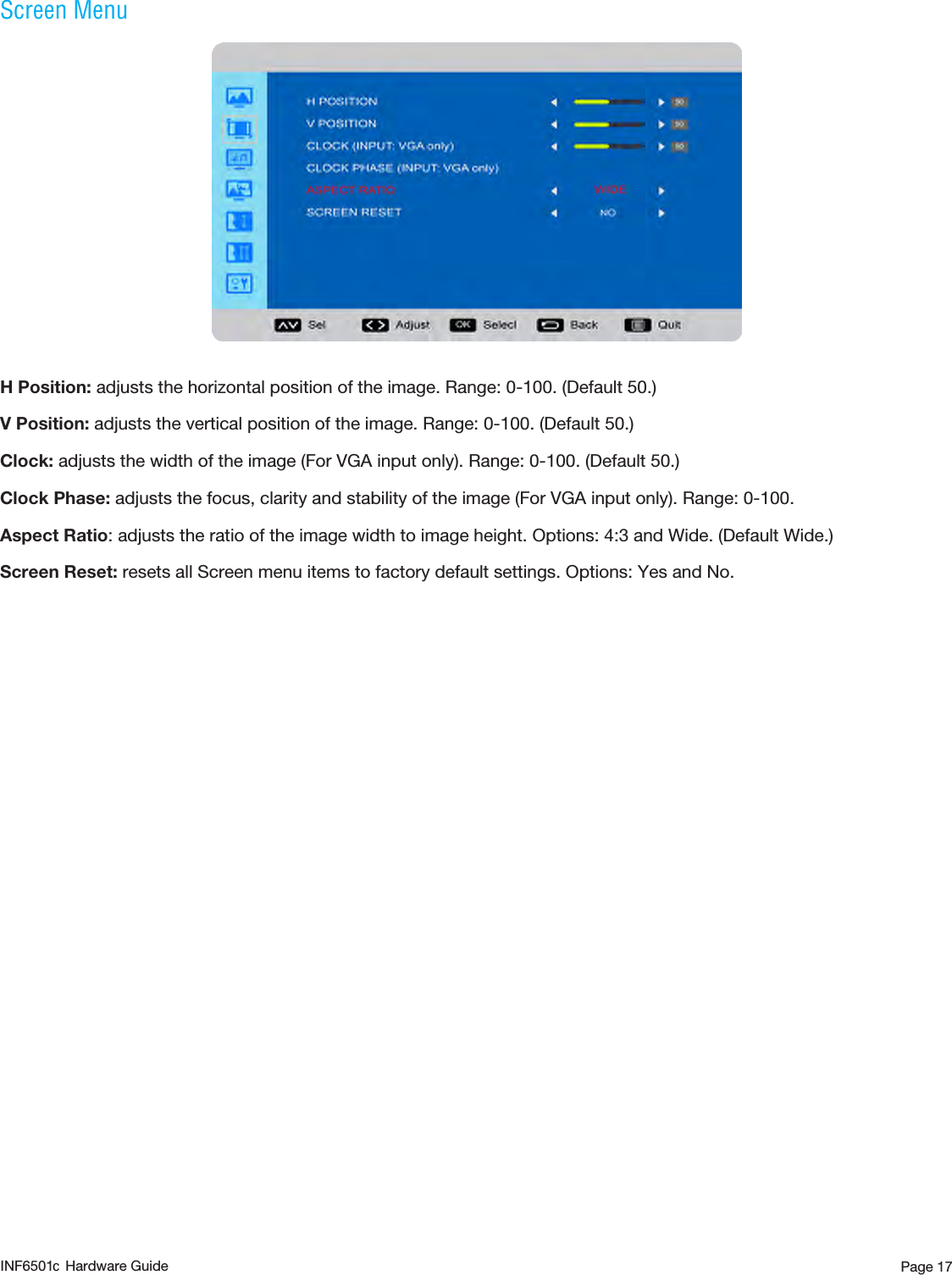 Page 17Screen MenuH Position: adjusts the horizontal position of the image. Range: 0-100. (Default 50.)V Position: adjusts the vertical position of the image. Range: 0-100. (Default 50.)Clock: adjusts the width of the image (For VGA input only). Range: 0-100. (Default 50.)Clock Phase: adjusts the focus, clarity and stability of the image (For VGA input only). Range: 0-100. Aspect Ratio: adjusts the ratio of the image width to image height. Options: 4:3 and Wide. (Default Wide.) Screen Reset: resets all Screen menu items to factory default settings. Options: Yes and No.INF6501 Hardware Guidec