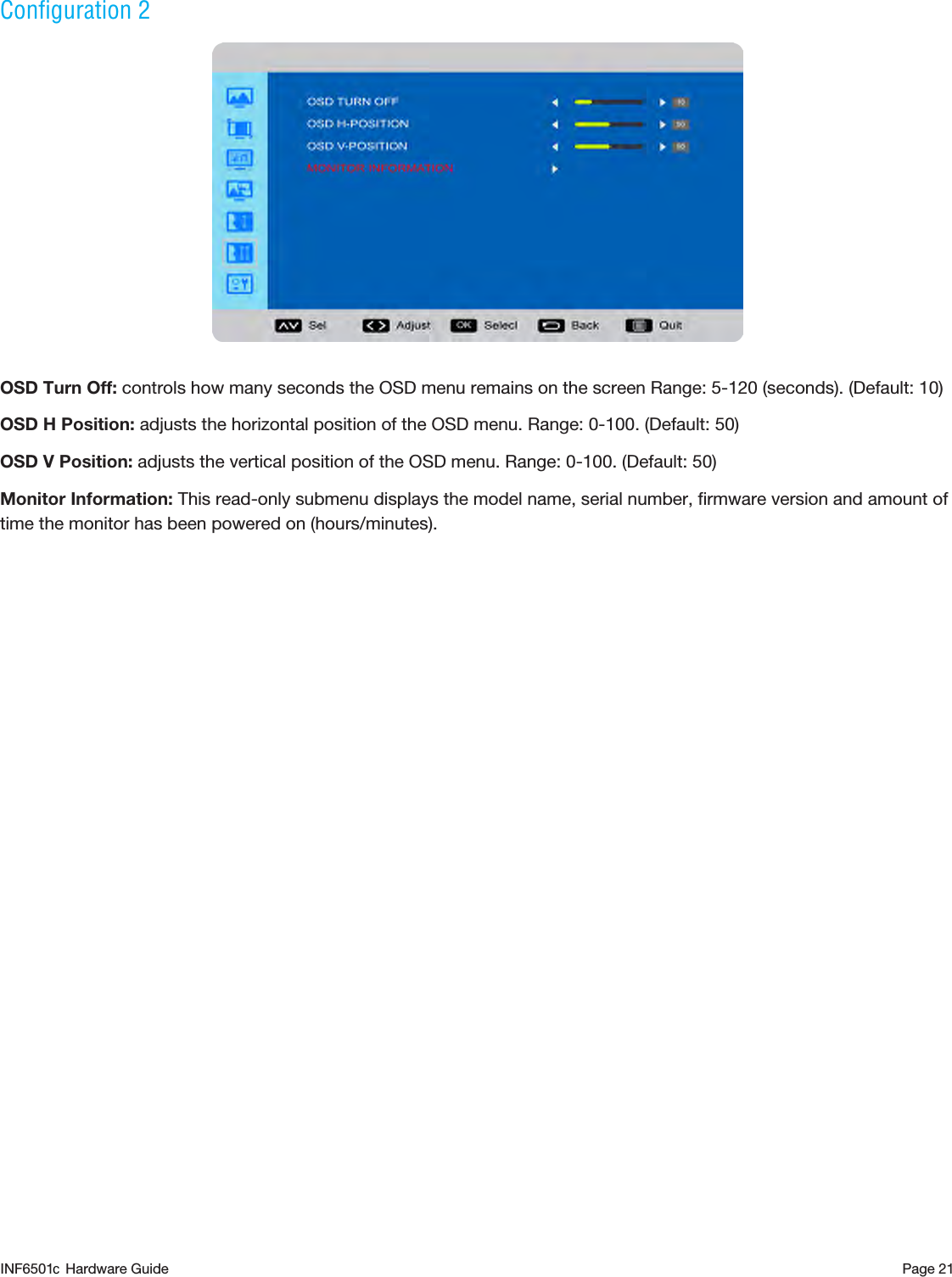 Page 21Configuration 2OSD Turn Off: controls how many seconds the OSD menu remains on the screen Range: 5-120 (seconds). (Default: 10)OSD H Position: adjusts the horizontal position of the OSD menu. Range: 0-100. (Default: 50)OSD V Position: adjusts the vertical position of the OSD menu. Range: 0-100. (Default: 50)Monitor Information: This read-only submenu displays the model name, serial number, ﬁrmware version and amount of time the monitor has been powered on (hours/minutes).INF6501  Hardware Guidec