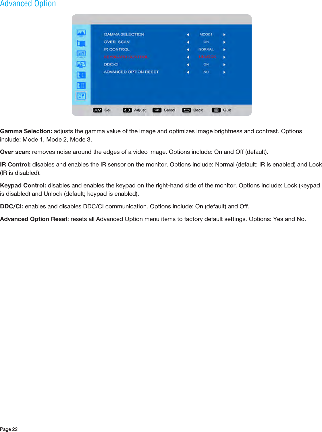 Page 22Advanced OptionGamma Selection: adjusts the gamma value of the image and optimizes image brightness and contrast. Options include: Mode 1, Mode 2, Mode 3.Over scan: removes noise around the edges of a video image. Options include: On and Off (default).IR Control: disables and enables the IR sensor on the monitor. Options include: Normal (default; IR is enabled) and Lock (IR is disabled).Keypad Control: disables and enables the keypad on the right-hand side of the monitor. Options include: Lock (keypad is disabled) and Unlock (default; keypad is enabled).DDC/CI: enables and disables DDC/CI communication. Options include: On (default) and Off.Advanced Option Reset: resets all Advanced Option menu items to factory default settings. Options: Yes and No.