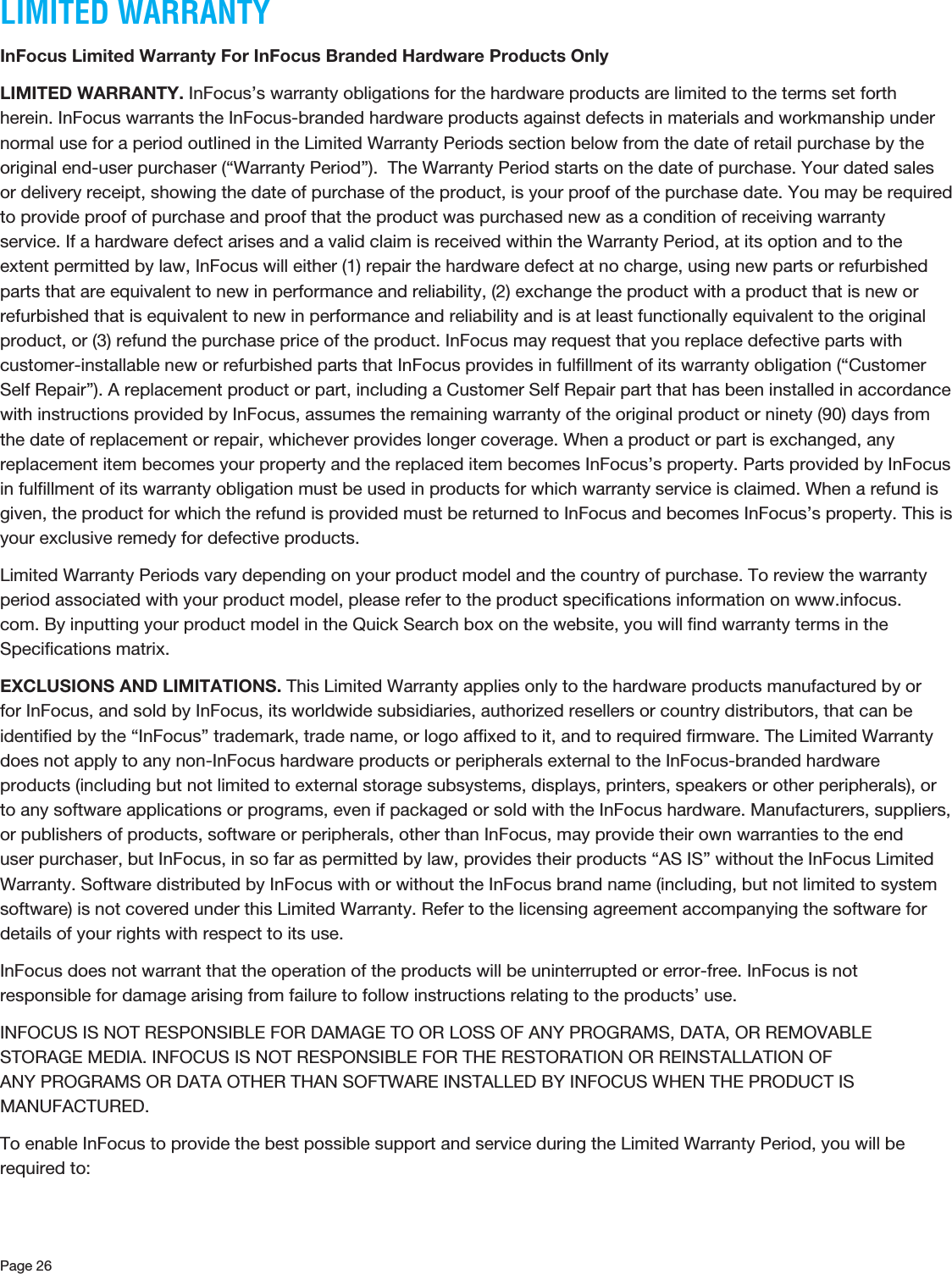 Page 26LIMITED WARRANTYInFocus Limited Warranty For InFocus Branded Hardware Products OnlyLIMITED WARRANTY. InFocus’s warranty obligations for the hardware products are limited to the terms set forth herein. InFocus warrants the InFocus-branded hardware products against defects in materials and workmanship under normal use for a period outlined in the Limited Warranty Periods section below from the date of retail purchase by the original end-user purchaser (“Warranty Period”).  The Warranty Period starts on the date of purchase. Your dated sales or delivery receipt, showing the date of purchase of the product, is your proof of the purchase date. You may be required to provide proof of purchase and proof that the product was purchased new as a condition of receiving warranty service. If a hardware defect arises and a valid claim is received within the Warranty Period, at its option and to the extent permitted by law, InFocus will either (1) repair the hardware defect at no charge, using new parts or refurbished parts that are equivalent to new in performance and reliability, (2) exchange the product with a product that is new or refurbished that is equivalent to new in performance and reliability and is at least functionally equivalent to the original product, or (3) refund the purchase price of the product. InFocus may request that you replace defective parts with customer-installable new or refurbished parts that InFocus provides in fulﬁllment of its warranty obligation (“Customer Self Repair”). A replacement product or part, including a Customer Self Repair part that has been installed in accordance with instructions provided by InFocus, assumes the remaining warranty of the original product or ninety (90) days from the date of replacement or repair, whichever provides longer coverage. When a product or part is exchanged, any replacement item becomes your property and the replaced item becomes InFocus’s property. Parts provided by InFocus in fulﬁllment of its warranty obligation must be used in products for which warranty service is claimed. When a refund is given, the product for which the refund is provided must be returned to InFocus and becomes InFocus’s property. This is your exclusive remedy for defective products. Limited Warranty Periods vary depending on your product model and the country of purchase. To review the warranty period associated with your product model, please refer to the product speciﬁcations information on www.infocus.com. By inputting your product model in the Quick Search box on the website, you will ﬁnd warranty terms in the Speciﬁcations matrix.EXCLUSIONS AND LIMITATIONS. This Limited Warranty applies only to the hardware products manufactured by or for InFocus, and sold by InFocus, its worldwide subsidiaries, authorized resellers or country distributors, that can be identiﬁed by the “InFocus” trademark, trade name, or logo afﬁxed to it, and to required ﬁrmware. The Limited Warranty does not apply to any non-InFocus hardware products or peripherals external to the InFocus-branded hardware products (including but not limited to external storage subsystems, displays, printers, speakers or other peripherals), or to any software applications or programs, even if packaged or sold with the InFocus hardware. Manufacturers, suppliers, or publishers of products, software or peripherals, other than InFocus, may provide their own warranties to the end user purchaser, but InFocus, in so far as permitted by law, provides their products “AS IS” without the InFocus Limited Warranty. Software distributed by InFocus with or without the InFocus brand name (including, but not limited to system software) is not covered under this Limited Warranty. Refer to the licensing agreement accompanying the software for details of your rights with respect to its use. InFocus does not warrant that the operation of the products will be uninterrupted or error-free. InFocus is not responsible for damage arising from failure to follow instructions relating to the products’ use. INFOCUS IS NOT RESPONSIBLE FOR DAMAGE TO OR LOSS OF ANY PROGRAMS, DATA, OR REMOVABLE STORAGE MEDIA. INFOCUS IS NOT RESPONSIBLE FOR THE RESTORATION OR REINSTALLATION OF ANY PROGRAMS OR DATA OTHER THAN SOFTWARE INSTALLED BY INFOCUS WHEN THE PRODUCT IS MANUFACTURED.To enable InFocus to provide the best possible support and service during the Limited Warranty Period, you will be required to: