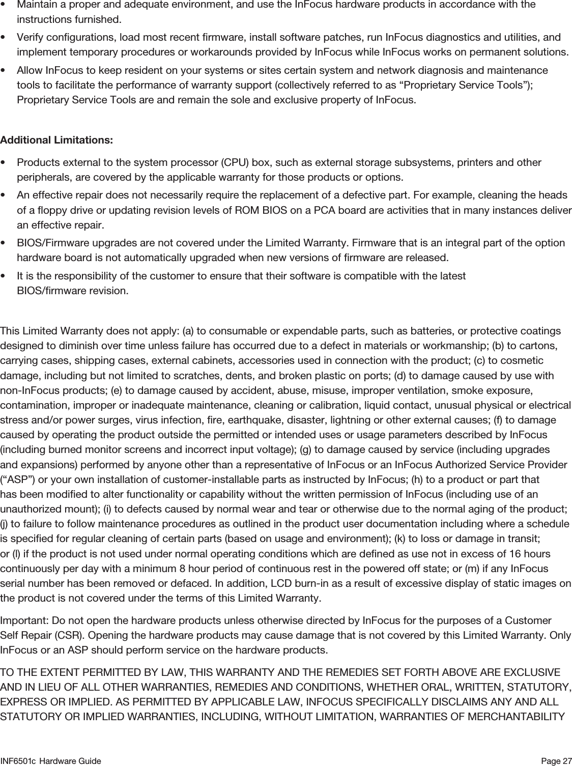 Page 27• Maintain a proper and adequate environment, and use the InFocus hardware products in accordance with the instructions furnished.• Verify conﬁgurations, load most recent ﬁrmware, install software patches, run InFocus diagnostics and utilities, and implement temporary procedures or workarounds provided by InFocus while InFocus works on permanent solutions.• Allow InFocus to keep resident on your systems or sites certain system and network diagnosis and maintenance tools to facilitate the performance of warranty support (collectively referred to as “Proprietary Service Tools”); Proprietary Service Tools are and remain the sole and exclusive property of InFocus.Additional Limitations:• Products external to the system processor (CPU) box, such as external storage subsystems, printers and other peripherals, are covered by the applicable warranty for those products or options.• An effective repair does not necessarily require the replacement of a defective part. For example, cleaning the heads of a ﬂoppy drive or updating revision levels of ROM BIOS on a PCA board are activities that in many instances deliver an effective repair.• BIOS/Firmware upgrades are not covered under the Limited Warranty. Firmware that is an integral part of the option hardware board is not automatically upgraded when new versions of ﬁrmware are released.• It is the responsibility of the customer to ensure that their software is compatible with the latest  BIOS/ﬁrmware revision.This Limited Warranty does not apply: (a) to consumable or expendable parts, such as batteries, or protective coatings designed to diminish over time unless failure has occurred due to a defect in materials or workmanship; (b) to cartons, carrying cases, shipping cases, external cabinets, accessories used in connection with the product; (c) to cosmetic damage, including but not limited to scratches, dents, and broken plastic on ports; (d) to damage caused by use with non-InFocus products; (e) to damage caused by accident, abuse, misuse, improper ventilation, smoke exposure, contamination, improper or inadequate maintenance, cleaning or calibration, liquid contact, unusual physical or electrical stress and/or power surges, virus infection, ﬁre, earthquake, disaster, lightning or other external causes; (f) to damage caused by operating the product outside the permitted or intended uses or usage parameters described by InFocus (including burned monitor screens and incorrect input voltage); (g) to damage caused by service (including upgrades and expansions) performed by anyone other than a representative of InFocus or an InFocus Authorized Service Provider (“ASP”) or your own installation of customer-installable parts as instructed by InFocus; (h) to a product or part that has been modiﬁed to alter functionality or capability without the written permission of InFocus (including use of an unauthorized mount); (i) to defects caused by normal wear and tear or otherwise due to the normal aging of the product; (j) to failure to follow maintenance procedures as outlined in the product user documentation including where a schedule is speciﬁed for regular cleaning of certain parts (based on usage and environment); (k) to loss or damage in transit; or (l) if the product is not used under normal operating conditions which are deﬁned as use not in excess of 16 hours continuously per day with a minimum 8 hour period of continuous rest in the powered off state; or (m) if any InFocus serial number has been removed or defaced. In addition, LCD burn-in as a result of excessive display of static images on the product is not covered under the terms of this Limited Warranty.Important: Do not open the hardware products unless otherwise directed by InFocus for the purposes of a Customer Self Repair (CSR). Opening the hardware products may cause damage that is not covered by this Limited Warranty. Only InFocus or an ASP should perform service on the hardware products. TO THE EXTENT PERMITTED BY LAW, THIS WARRANTY AND THE REMEDIES SET FORTH ABOVE ARE EXCLUSIVE AND IN LIEU OF ALL OTHER WARRANTIES, REMEDIES AND CONDITIONS, WHETHER ORAL, WRITTEN, STATUTORY, EXPRESS OR IMPLIED. AS PERMITTED BY APPLICABLE LAW, INFOCUS SPECIFICALLY DISCLAIMS ANY AND ALL STATUTORY OR IMPLIED WARRANTIES, INCLUDING, WITHOUT LIMITATION, WARRANTIES OF MERCHANTABILITY INF6501  Hardware Guidec