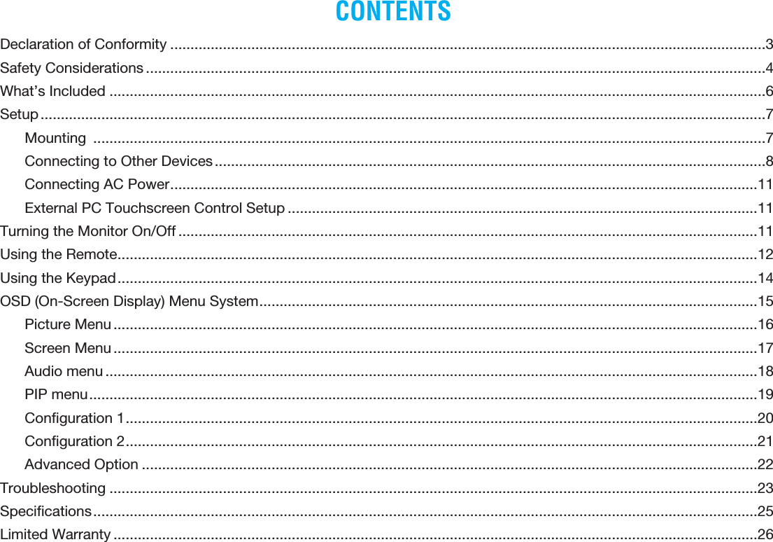 CONTENTSDeclaration of Conformity ...................................................................................................................................................3Safety Considerations .........................................................................................................................................................4What’s Included ..................................................................................................................................................................6Setup ...................................................................................................................................................................................7Mounting  ......................................................................................................................................................................7Connecting to Other Devices ........................................................................................................................................8Connecting AC Power .................................................................................................................................................11External PC Touchscreen Control Setup ....................................................................................................................11Turning the Monitor On/Off ...............................................................................................................................................11Using the Remote ..............................................................................................................................................................12Using the Keypad ..............................................................................................................................................................14OSD (On-Screen Display) Menu System ...........................................................................................................................15Picture Menu ...............................................................................................................................................................16Screen Menu ...............................................................................................................................................................17Audio menu .................................................................................................................................................................18PIP menu .....................................................................................................................................................................19Conﬁguration 1 ............................................................................................................................................................20Conﬁguration 2 ............................................................................................................................................................21Advanced Option ........................................................................................................................................................22Troubleshooting ................................................................................................................................................................23Speciﬁcations ....................................................................................................................................................................25Limited Warranty ...............................................................................................................................................................26