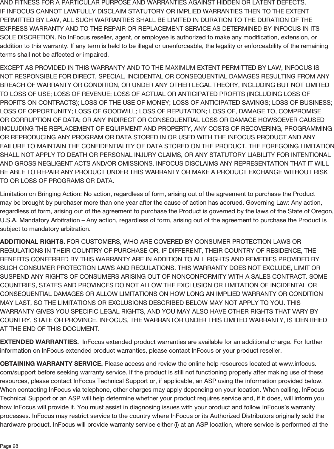 Page 28AND FITNESS FOR A PARTICULAR PURPOSE AND WARRANTIES AGAINST HIDDEN OR LATENT DEFECTS. IF INFOCUS CANNOT LAWFULLY DISCLAIM STATUTORY OR IMPLIED WARRANTIES THEN TO THE EXTENT PERMITTED BY LAW, ALL SUCH WARRANTIES SHALL BE LIMITED IN DURATION TO THE DURATION OF THE EXPRESS WARRANTY AND TO THE REPAIR OR REPLACEMENT SERVICE AS DETERMINED BY INFOCUS IN ITS SOLE DISCRETION. No InFocus reseller, agent, or employee is authorized to make any modiﬁcation, extension, or addition to this warranty. If any term is held to be illegal or unenforceable, the legality or enforceability of the remaining terms shall not be affected or impaired. EXCEPT AS PROVIDED IN THIS WARRANTY AND TO THE MAXIMUM EXTENT PERMITTED BY LAW, INFOCUS IS NOT RESPONSIBLE FOR DIRECT, SPECIAL, INCIDENTAL OR CONSEQUENTIAL DAMAGES RESULTING FROM ANY BREACH OF WARRANTY OR CONDITION, OR UNDER ANY OTHER LEGAL THEORY, INCLUDING BUT NOT LIMITED TO LOSS OF USE; LOSS OF REVENUE; LOSS OF ACTUAL OR ANTICIPATED PROFITS (INCLUDING LOSS OF PROFITS ON CONTRACTS); LOSS OF THE USE OF MONEY; LOSS OF ANTICIPATED SAVINGS; LOSS OF BUSINESS; LOSS OF OPPORTUNITY; LOSS OF GOODWILL; LOSS OF REPUTATION; LOSS OF, DAMAGE TO, COMPROMISE OR CORRUPTION OF DATA; OR ANY INDIRECT OR CONSEQUENTIAL LOSS OR DAMAGE HOWSOEVER CAUSED INCLUDING THE REPLACEMENT OF EQUIPMENT AND PROPERTY, ANY COSTS OF RECOVERING, PROGRAMMING OR REPRODUCING ANY PROGRAM OR DATA STORED IN OR USED WITH THE INFOCUS PRODUCT AND ANY FAILURE TO MAINTAIN THE CONFIDENTIALITY OF DATA STORED ON THE PRODUCT. THE FOREGOING LIMITATION SHALL NOT APPLY TO DEATH OR PERSONAL INJURY CLAIMS, OR ANY STATUTORY LIABILITY FOR INTENTIONAL AND GROSS NEGLIGENT ACTS AND/OR OMISSIONS. INFOCUS DISCLAIMS ANY REPRESENTATION THAT IT WILL BE ABLE TO REPAIR ANY PRODUCT UNDER THIS WARRANTY OR MAKE A PRODUCT EXCHANGE WITHOUT RISK TO OR LOSS OF PROGRAMS OR DATA. Limitation on Bringing Action: No action, regardless of form, arising out of the agreement to purchase the Product may be brought by purchaser more than one year after the cause of action has accrued. Governing Law: Any action, regardless of form, arising out of the agreement to purchase the Product is governed by the laws of the State of Oregon, U.S.A. Mandatory Arbitration – Any action, regardless of form, arising out of the agreement to purchase the Product is subject to mandatory arbitration.ADDITIONAL RIGHTS. FOR CUSTOMERS, WHO ARE COVERED BY CONSUMER PROTECTION LAWS OR REGULATIONS IN THEIR COUNTRY OF PURCHASE OR, IF DIFFERENT, THEIR COUNTRY OF RESIDENCE, THE BENEFITS CONFERRED BY THIS WARRANTY ARE IN ADDITION TO ALL RIGHTS AND REMEDIES PROVIDED BY SUCH CONSUMER PROTECTION LAWS AND REGULATIONS. THIS WARRANTY DOES NOT EXCLUDE, LIMIT OR SUSPEND ANY RIGHTS OF CONSUMERS ARISING OUT OF NONCONFORMITY WITH A SALES CONTRACT. SOME COUNTRIES, STATES AND PROVINCES DO NOT ALLOW THE EXCLUSION OR LIMITATION OF INCIDENTAL OR CONSEQUENTIAL DAMAGES OR ALLOW LIMITATIONS ON HOW LONG AN IMPLIED WARRANTY OR CONDITION MAY LAST, SO THE LIMITATIONS OR EXCLUSIONS DESCRIBED BELOW MAY NOT APPLY TO YOU. THIS WARRANTY GIVES YOU SPECIFIC LEGAL RIGHTS, AND YOU MAY ALSO HAVE OTHER RIGHTS THAT VARY BY COUNTRY, STATE OR PROVINCE. INFOCUS, THE WARRANTOR UNDER THIS LIMITED WARRANTY, IS IDENTIFIED AT THE END OF THIS DOCUMENT. EXTENDED WARRANTIES.  InFocus extended product warranties are available for an additional charge. For further information on InFocus extended product warranties, please contact InFocus or your product reseller. OBTAINING WARRANTY SERVICE. Please access and review the online help resources located at www.infocus.com/support before seeking warranty service. If the product is still not functioning properly after making use of these resources, please contact InFocus Technical Support or, if applicable, an ASP using the information provided below. When contacting InFocus via telephone, other charges may apply depending on your location. When calling, InFocus Technical Support or an ASP will help determine whether your product requires service and, if it does, will inform you how InFocus will provide it. You must assist in diagnosing issues with your product and follow InFocus’s warranty processes. InFocus may restrict service to the country where InFocus or its Authorized Distributors originally sold the hardware product. InFocus will provide warranty service either (i) at an ASP location, where service is performed at the 