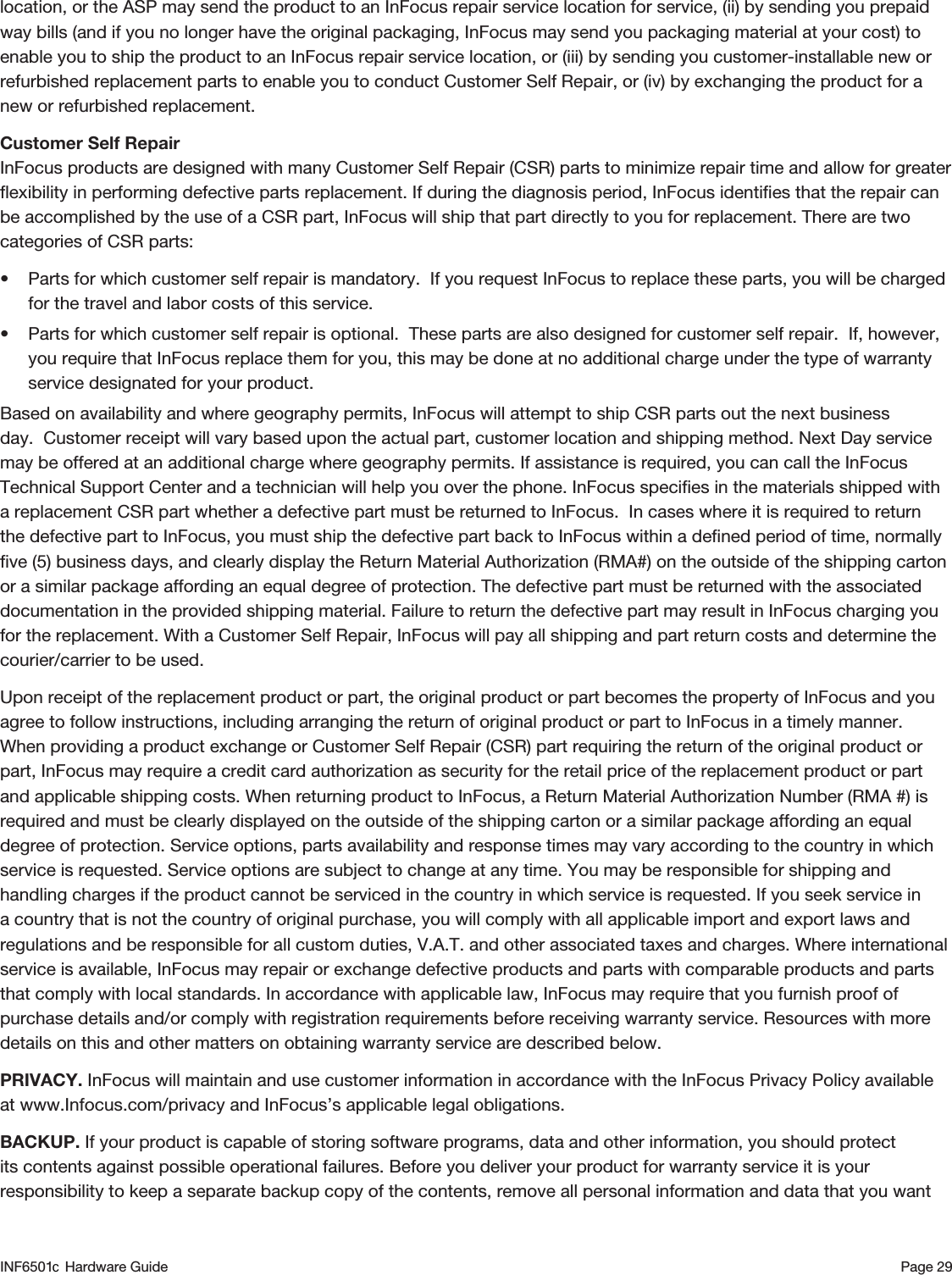 Page 29location, or the ASP may send the product to an InFocus repair service location for service, (ii) by sending you prepaid way bills (and if you no longer have the original packaging, InFocus may send you packaging material at your cost) to enable you to ship the product to an InFocus repair service location, or (iii) by sending you customer-installable new or refurbished replacement parts to enable you to conduct Customer Self Repair, or (iv) by exchanging the product for a new or refurbished replacement.Customer Self Repair  InFocus products are designed with many Customer Self Repair (CSR) parts to minimize repair time and allow for greater ﬂexibility in performing defective parts replacement. If during the diagnosis period, InFocus identiﬁes that the repair can be accomplished by the use of a CSR part, InFocus will ship that part directly to you for replacement. There are two categories of CSR parts: • Parts for which customer self repair is mandatory. If you request InFocus to replace these parts, you will be charged for the travel and labor costs of this service. • Parts for which customer self repair is optional. These parts are also designed for customer self repair. If, however, you require that InFocus replace them for you, this may be done at no additional charge under the type of warranty service designated for your product. Based on availability and where geography permits, InFocus will attempt to ship CSR parts out the next business day.  Customer receipt will vary based upon the actual part, customer location and shipping method. Next Day service may be offered at an additional charge where geography permits. If assistance is required, you can call the InFocus Technical Support Center and a technician will help you over the phone. InFocus speciﬁes in the materials shipped with a replacement CSR part whether a defective part must be returned to InFocus.  In cases where it is required to return the defective part to InFocus, you must ship the defective part back to InFocus within a deﬁned period of time, normally ﬁve (5) business days, and clearly display the Return Material Authorization (RMA#) on the outside of the shipping carton or a similar package affording an equal degree of protection. The defective part must be returned with the associated documentation in the provided shipping material. Failure to return the defective part may result in InFocus charging you for the replacement. With a Customer Self Repair, InFocus will pay all shipping and part return costs and determine the courier/carrier to be used.Upon receipt of the replacement product or part, the original product or part becomes the property of InFocus and you agree to follow instructions, including arranging the return of original product or part to InFocus in a timely manner. When providing a product exchange or Customer Self Repair (CSR) part requiring the return of the original product or part, InFocus may require a credit card authorization as security for the retail price of the replacement product or part and applicable shipping costs. When returning product to InFocus, a Return Material Authorization Number (RMA #) is required and must be clearly displayed on the outside of the shipping carton or a similar package affording an equal degree of protection. Service options, parts availability and response times may vary according to the country in which service is requested. Service options are subject to change at any time. You may be responsible for shipping and handling charges if the product cannot be serviced in the country in which service is requested. If you seek service in a country that is not the country of original purchase, you will comply with all applicable import and export laws and regulations and be responsible for all custom duties, V.A.T. and other associated taxes and charges. Where international service is available, InFocus may repair or exchange defective products and parts with comparable products and parts that comply with local standards. In accordance with applicable law, InFocus may require that you furnish proof of purchase details and/or comply with registration requirements before receiving warranty service. Resources with more details on this and other matters on obtaining warranty service are described below. PRIVACY. InFocus will maintain and use customer information in accordance with the InFocus Privacy Policy available at www.Infocus.com/privacy and InFocus’s applicable legal obligations. BACKUP. If your product is capable of storing software programs, data and other information, you should protect its contents against possible operational failures. Before you deliver your product for warranty service it is your responsibility to keep a separate backup copy of the contents, remove all personal information and data that you want INF6501  Hardware Guidec