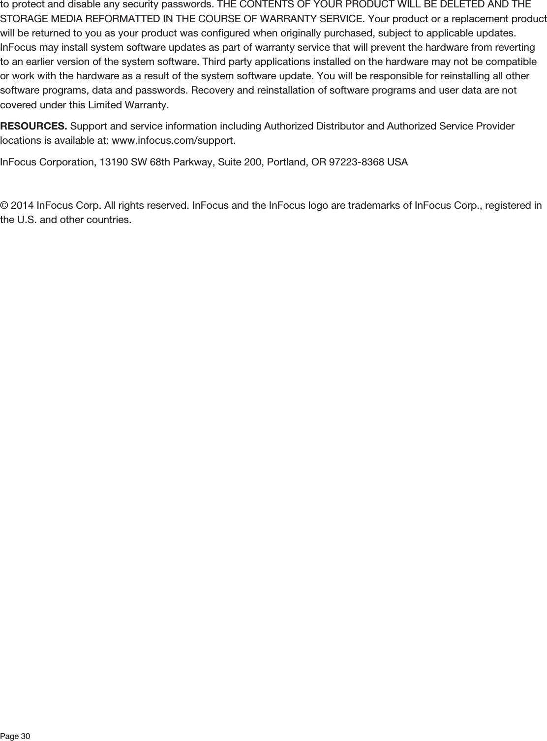 Page 30to protect and disable any security passwords. THE CONTENTS OF YOUR PRODUCT WILL BE DELETED AND THE STORAGE MEDIA REFORMATTED IN THE COURSE OF WARRANTY SERVICE. Your product or a replacement product will be returned to you as your product was conﬁgured when originally purchased, subject to applicable updates. InFocus may install system software updates as part of warranty service that will prevent the hardware from reverting to an earlier version of the system software. Third party applications installed on the hardware may not be compatible or work with the hardware as a result of the system software update. You will be responsible for reinstalling all other software programs, data and passwords. Recovery and reinstallation of software programs and user data are not covered under this Limited Warranty. RESOURCES. Support and service information including Authorized Distributor and Authorized Service Provider locations is available at: www.infocus.com/support.InFocus Corporation, 13190 SW 68th Parkway, Suite 200, Portland, OR 97223-8368 USA© 2014 InFocus Corp. All rights reserved. InFocus and the InFocus logo are trademarks of InFocus Corp., registered in the U.S. and other countries. 