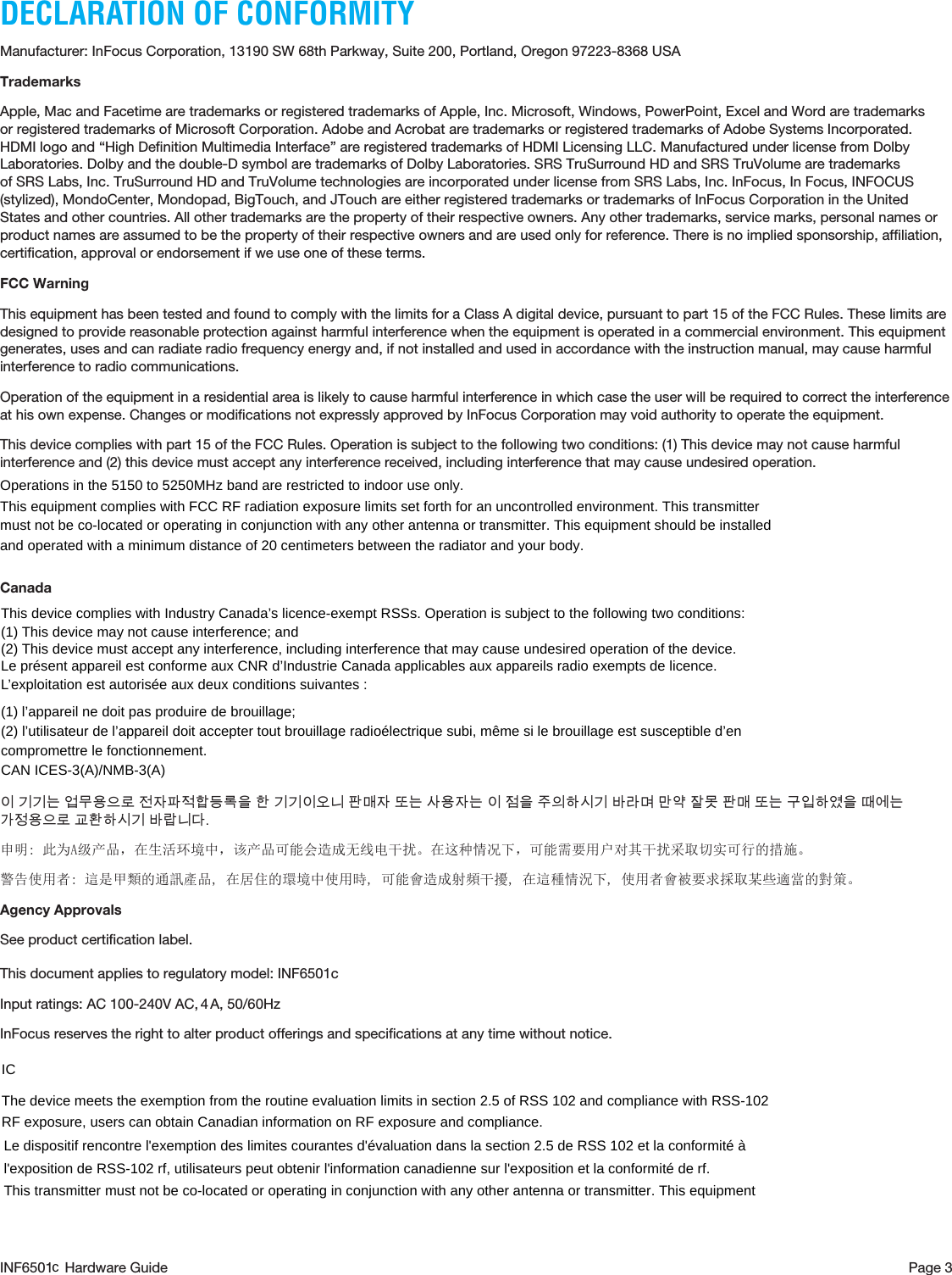 Page 3INF6501  Hardware GuideDECLARATION OF CONFORMITYManufacturer: InFocus Corporation, 13190 SW 68th Parkway, Suite 200, Portland, Oregon 97223-8368 USATrademarksApple, Mac and Facetime are trademarks or registered trademarks of Apple, Inc. Microsoft, Windows, PowerPoint, Excel and Word are trademarks or registered trademarks of Microsoft Corporation. Adobe and Acrobat are trademarks or registered trademarks of Adobe Systems Incorporated. HDMI logo and “High Deﬁnition Multimedia Interface” are registered trademarks of HDMI Licensing LLC. Manufactured under license from Dolby Laboratories. Dolby and the double-D symbol are trademarks of Dolby Laboratories. SRS TruSurround HD and SRS TruVolume are trademarks of SRS Labs, Inc. TruSurround HD and TruVolume technologies are incorporated under license from SRS Labs, Inc. InFocus, In Focus, INFOCUS (stylized), MondoCenter, Mondopad, BigTouch, and JTouch are either registered trademarks or trademarks of InFocus Corporation in the United States and other countries. All other trademarks are the property of their respective owners. Any other trademarks, service marks, personal names or product names are assumed to be the property of their respective owners and are used only for reference. There is no implied sponsorship, afﬁliation, certiﬁcation, approval or endorsement if we use one of these terms.FCC WarningThis equipment has been tested and found to comply with the limits for a Class A digital device, pursuant to part 15 of the FCC Rules. These limits are designed to provide reasonable protection against harmful interference when the equipment is operated in a commercial environment. This equipment generates, uses and can radiate radio frequency energy and, if not installed and used in accordance with the instruction manual, may cause harmful interference to radio communications. Operation of the equipment in a residential area is likely to cause harmful interference in which case the user will be required to correct the interference at his own expense. Changes or modiﬁcations not expressly approved by InFocus Corporation may void authority to operate the equipment.This device complies with part 15 of the FCC Rules. Operation is subject to the following two conditions: (1) This device may not cause harmful interference and (2) this device must accept any interference received, including interference that may cause undesired operation.Canada이 기기는 업무용으로 전자파적합등록을 한 기기이오니 판매자 또는 사용자는 이 점을 주의하시기 바라며 만약 잘못 판매 또는 구입하였을 때에는 가정용으로 교환하시기 바랍니다.申明: 此为A级产品，在生活环境中，该产品可能会造成无线电干扰。在这种情况下，可能需要用户对其干扰采取切实可行的措施。警告使用者: 這是甲類的通訊產品, 在居住的環境中使用時, 可能會造成射頻干擾, 在這種情況下, 使用者會被要求採取某些適當的對策。Agency ApprovalsSee product certiﬁcation label.This document applies to regulatory model: INF6501cInput ratings: AC 100-240V AC,  A, 50/60HzInFocus reserves the right to alter product offerings and speciﬁcations at any time without notice.This device complies with Industry Canada’s licence-exempt RSSs. Operation is subject to the following two conditions:   (1) This device may not cause interference; and   (2) This device must accept any interference, including interference that may cause undesired operation of the device.   Le présent appareil est conforme aux CNR d’Industrie Canada applicables aux appareils radio exempts de licence. L’exploitation est autorisée aux deux conditions suivantes :   (1) l’appareil ne doit pas produire de brouillage;   (2) l’utilisateur de l’appareil doit accepter tout brouillage radioélectrique subi, même si le brouillage est susceptible d’en compromettre le fonctionnement.   CAN ICES-3(A)/NMB-3(A) Operations in the 5150 to 5250MHz band are restricted to indoor use only.   This equipment complies with FCC RF radiation exposure limits set forth for an uncontrolled environment. This transmitter must not be co-located or operating in conjunction with any other antenna or transmitter. This equipment should be installed and operated with a minimum distance of 20 centimeters between the radiator and your body.    IC  The device meets the exemption from the routine evaluation limits in section 2.5 of RSS 102 and compliance with RSS-102 RF exposure, users can obtain Canadian information on RF exposure and compliance.   Le dispositif rencontre l&apos;exemption des limites courantes d&apos;évaluation dans la section 2.5 de RSS 102 et la conformité à l&apos;exposition de RSS-102 rf, utilisateurs peut obtenir l&apos;information canadienne sur l&apos;exposition et la conformité de rf.   This transmitter must not be co-located or operating in conjunction with any other antenna or transmitter. This equipment 4c