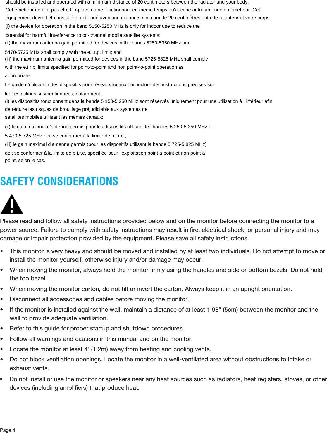 Page 4SAFETY CONSIDERATIONSPlease read and follow all safety instructions provided below and on the monitor before connecting the monitor to a power source. Failure to comply with safety instructions may result in ﬁre, electrical shock, or personal injury and may damage or impair protection provided by the equipment. Please save all safety instructions. • This monitor is very heavy and should be moved and installed by at least two individuals. Do not attempt to move or install the monitor yourself, otherwise injury and/or damage may occur.• When moving the monitor, always hold the monitor ﬁrmly using the handles and side or bottom bezels. Do not hold the top bezel. • When moving the monitor carton, do not tilt or invert the carton. Always keep it in an upright orientation.• Disconnect all accessories and cables before moving the monitor.• If the monitor is installed against the wall, maintain a distance of at least 1.98” (5cm) between the monitor and the wall to provide adequate ventilation.• Refer to this guide for proper startup and shutdown procedures.• Follow all warnings and cautions in this manual and on the monitor.• Locate the monitor at least 4’ (1.2m) away from heating and cooling vents.• Do not block ventilation openings. Locate the monitor in a well-ventilated area without obstructions to intake or exhaust vents. should be installed and operated with a minimum distance of 20 centimeters between the radiator and your body.   Cet émetteur ne doit pas être Co-placé ou ne fonctionnant en même temps qu&apos;aucune autre antenne ou émetteur. Cet équipement devrait être installé et actionné avec une distance minimum de 20 centimètres entre le radiateur et votre corps.   (i) the device for operation in the band 5150-5250 MHz is only for indoor use to reduce the   potential for harmful interference to co-channel mobile satellite systems;   (ii) the maximum antenna gain permitted for devices in the bands 5250-5350 MHz and   5470-5725 MHz shall comply with the e.i.r.p. limit; and   (iii) the maximum antenna gain permitted for devices in the band 5725-5825 MHz shall comply   with the e.i.r.p. limits specified for point-to-point and non point-to-point operation as   appropriate.  Le guide d’utilisation des dispositifs pour réseaux locaux doit inclure des instructions précises sur   les restrictions susmentionnées, notamment :   (i) les dispositifs fonctionnant dans la bande 5 150-5 250 MHz sont réservés uniquement pour une utilisation à l’intérieur afin de réduire les risques de brouillage préjudiciable aux systèmes de   satellites mobiles utilisant les mêmes canaux;   (ii) le gain maximal d’antenne permis pour les dispositifs utilisant les bandes 5 250-5 350 MHz et   5 470-5 725 MHz doit se conformer à la limite de p.i.r.e.;   (iii) le gain maximal d’antenne permis (pour les dispositifs utilisant la bande 5 725-5 825 MHz)   doit se conformer à la limite de p.i.r.e. spécifiée pour l’exploitation point à point et non point à   point, selon le cas.    • Do not install or use the monitor or speakers near any heat sources such as radiators, heat registers, stoves, or other devices (including ampliﬁers) that produce heat.