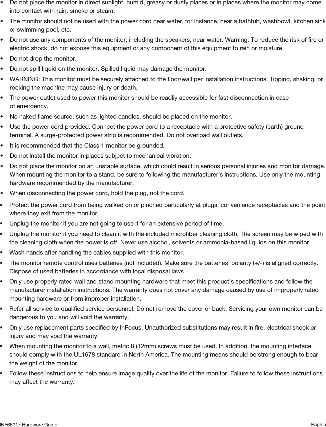 Page 5• Protect the power cord from being walked on or pinched particularly at plugs, convenience receptacles and the point where they exit from the monitor.• Unplug the monitor if you are not going to use it for an extensive period of time.• Unplug the monitor if you need to clean it with the included microﬁber cleaning cloth. The screen may be wiped with the cleaning cloth when the power is off. Never use alcohol, solvents or ammonia-based liquids on this monitor.• Wash hands after handling the cables supplied with this monitor.• The monitor remote control uses batteries (not included). Make sure the batteries’ polarity (+/-) is aligned correctly. Dispose of used batteries in accordance with local disposal laws.• Only use properly rated wall and stand mounting hardware that meet this product’s speciﬁcations and follow the manufacturer installation instructions. The warranty does not cover any damage caused by use of improperly rated mounting hardware or from improper installation.• Refer all service to qualiﬁed service personnel. Do not remove the cover or back. Servicing your own monitor can be dangerous to you and will void the warranty.• Only use replacement parts speciﬁed by InFocus. Unauthorized substitutions may result in ﬁre, electrical shock or injury and may void the warranty.• When mounting the monitor to a wall, metric 8 (12mm) screws must be used. In addition, the mounting interface should comply with the UL1678 standard in North America. The mounting means should be strong enough to bear the weight of the monitor.• Follow these instructions to help ensure image quality over the life of the monitor. Failure to follow these instructions may affect the warranty. • Do not place the monitor in direct sunlight, humid, greasy or dusty places or in places where the monitor may come into contact with rain, smoke or steam.• The monitor should not be used with the power cord near water, for instance, near a bathtub, washbowl, kitchen sink or swimming pool, etc.• Do not use any components of the monitor, including the speakers, near water. Warning: To reduce the risk of ﬁre or electric shock, do not expose this equipment or any component of this equipment to rain or moisture.• Do not drop the monitor.• Do not spill liquid on the monitor. Spilled liquid may damage the monitor.• WARNING: This monitor must be securely attached to the ﬂoor/wall per installation instructions. Tipping, shaking, or rocking the machine may cause injury or death.• The power outlet used to power this monitor should be readliy accessible for fast disconnection in case  of emergency.• No naked ﬂame source, such as lighted candles, should be placed on the monitor.• Use the power cord provided. Connect the power cord to a receptacle with a protective safety (earth) ground terminal. A surge-protected power strip is recommended. Do not overload wall outlets.• It is recommended that the Class 1 monitor be grounded.• Do not install the monitor in places subject to mechanical vibration.• Do not place the monitor on an unstable surface, which could result in serious personal injuries and monitor damage. When mounting the monitor to a stand, be sure to following the manufacturer’s instructions. Use only the mounting hardware recommended by the manufacturer.• When disconnecting the power cord, hold the plug, not the cord.INF6501  Hardware Guidec