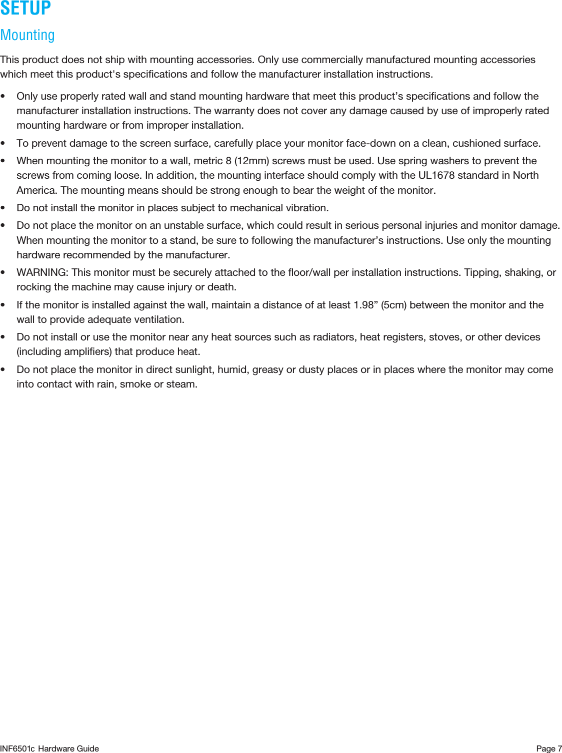 Page 7SETUPMounting This product does not ship with mounting accessories. Only use commercially manufactured mounting accessories which meet this product&apos;s speciﬁcations and follow the manufacturer installation instructions.• Only use properly rated wall and stand mounting hardware that meet this product’s speciﬁcations and follow the manufacturer installation instructions. The warranty does not cover any damage caused by use of improperly rated mounting hardware or from improper installation.• To prevent damage to the screen surface, carefully place your monitor face-down on a clean, cushioned surface. • When mounting the monitor to a wall, metric 8 (12mm) screws must be used. Use spring washers to prevent the screws from coming loose. In addition, the mounting interface should comply with the UL1678 standard in North America. The mounting means should be strong enough to bear the weight of the monitor.• Do not install the monitor in places subject to mechanical vibration.• Do not place the monitor on an unstable surface, which could result in serious personal injuries and monitor damage. When mounting the monitor to a stand, be sure to following the manufacturer’s instructions. Use only the mounting hardware recommended by the manufacturer.• WARNING: This monitor must be securely attached to the ﬂoor/wall per installation instructions. Tipping, shaking, or rocking the machine may cause injury or death.• If the monitor is installed against the wall, maintain a distance of at least 1.98” (5cm) between the monitor and the wall to provide adequate ventilation.• Do not install or use the monitor near any heat sources such as radiators, heat registers, stoves, or other devices (including ampliﬁers) that produce heat.• Do not place the monitor in direct sunlight, humid, greasy or dusty places or in places where the monitor may come into contact with rain, smoke or steam.INF6501  Hardware Guidec