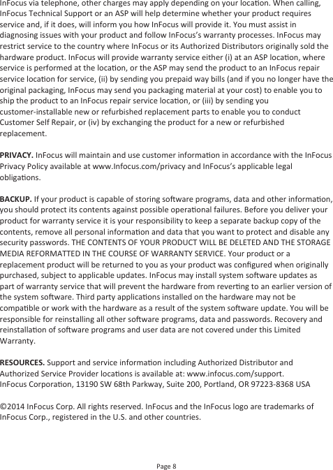 Page 8InFocus via telephone, other charges may apply depending on your locaon. When calling, InFocus Technical Support or an ASP will help determine whether your product requires service and, if it does, will inform you how InFocus will provide it. You must assist in diagnosing issues with your product and follow InFocus’s warranty processes. InFocus may restrict service to the country where InFocus or its Authorized Distributors originally sold the hardware product. InFocus will provide warranty service either (i) at an ASP locaon, where service is performed at the locaon, or the ASP may send the product to an InFocus repair service locaon for service, (ii) by sending you prepaid way bills (and if you no longer have the original packaging, InFocus may send you packaging material at your cost) to enable you to ship the product to an InFocus repair service locaon, or (iii) by sending you customer-installable new or refurbished replacement parts to enable you to conduct Customer Self Repair, or (iv) by exchanging the product for a new or refurbished replacement.PRIVACY. InFocus will maintain and use customer informaon in accordance with the InFocus Privacy Policy available at www.Infocus.com/privacy and InFocus’s applicable legal obligaons.BACKUP. If your product is capable of storing soware programs, data and other informaon, you should protect its contents against possible operaonal failures. Before you deliver your product for warranty service it is your responsibility to keep a separate backup copy of the contents, remove all personal informaon and data that you want to protect and disable any security passwords. THE CONTENTS OF YOUR PRODUCT WILL BE DELETED AND THE STORAGE MEDIA REFORMATTED IN THE COURSE OF WARRANTY SERVICE. Your product or a replacement product will be returned to you as your product was conﬁgured when originally purchased, subject to applicable updates. InFocus may install system soware updates as part of warranty service that will prevent the hardware from reverng to an earlier version of the system soware. Third party applicaons installed on the hardware may not be compable or work with the hardware as a result of the system soware update. You will be responsible for reinstalling all other soware programs, data and passwords. Recovery and reinstallaon of soware programs and user data are not covered under this Limited Warranty.RESOURCES. Support and service informaon including Authorized Distributor and Authorized Service Provider locaons is available at: www.infocus.com/support.InFocus Corporaon, 13190 SW 68th Parkway, Suite 200, Portland, OR 97223-8368 USA©2014 InFocus Corp. All rights reserved. InFocus and the InFocus logo are trademarks of InFocus Corp., registered in the U.S. and other countries.