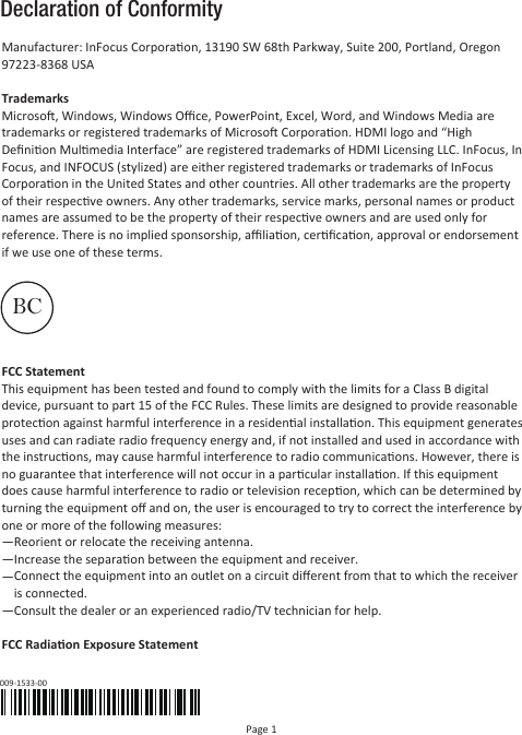 Declaration of ConformityPage 1Manufacturer: InFocus Corporaon, 13190 SW 68th Parkway, Suite 200, Portland, Oregon 97223-8368 USATrademarksMicroso, Windows, Windows Oﬃce, PowerPoint, Excel, Word, and Windows Media are trademarks or registered trademarks of Microso Corporaon. HDMI logo and “High Deﬁnion Mulmedia Interface” are registered trademarks of HDMI Licensing LLC. InFocus, In Focus, and INFOCUS (stylized) are either registered trademarks or trademarks of InFocus Corporaon in the United States and other countries. All other trademarks are the property of their respecve owners. Any other trademarks, service marks, personal names or product names are assumed to be the property of their respecve owners and are used only for reference. There is no implied sponsorship, aﬃliaon, cerﬁcaon, approval or endorsement if we use one of these terms.FCC StatementThis equipment has been tested and found to comply with the limits for a Class B digital device, pursuant to part 15 of the FCC Rules. These limits are designed to provide reasonable protecon against harmful interference in a residenal installaon. This equipment generates uses and can radiate radio frequency energy and, if not installed and used in accordance with the instrucons, may cause harmful interference to radio communicaons. However, there is no guarantee that interference will not occur in a parcular installaon. If this equipment does cause harmful interference to radio or television recepon, which can be determined by turning the equipment oﬀ and on, the user is encouraged to try to correct the interference by one or more of the following measures:—Reorient or relocate the receiving antenna.—Increase the separaon between the equipment and receiver.——Consult the dealer or an experienced radio/TV technician for help.FCC Radiaon Exposure Statement009-1533-00BCConnect the equipment into an outlet on a circuit diﬀerent from that to which the receiver is connected.