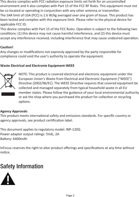 Safety InformationPage 2This device complies with FCC radiaon exposure limits set forth for an uncontrolled environment and it also complies with Part 15 of the FCC RF Rules. This equipment must not be co-located or operang in conjuncon with any other antenna or transmier.The SAR limit of USA (FCC) is 1.6 W/kg averaged over one gram of ssue. This product has been tested and complies with this exposure limit. Please refer to the physical device for applicable FCC ID.This device complies with Part 15 of the FCC Rules. Operaon is subject to the following two condions: (1) this device may not cause harmful interference, and (2) this device must accept any interference received, including interference that may cause undesired operaon.Cauon!Any changes or modiﬁcaons not expressly approved by the party responsible for  compliance could void the user&apos;s authority to operate the equipment.Waste Electrical and Electronie Equipment-WEEEAgency ApprovalsThis product meets internaonal safety and emissions standards. For speciﬁc country or agency approvals, see product cerﬁcaon label.This document applies to regulatory model: INP-120QPower adapter output rangs: 5Vdc, 2ABaery: 6400mAhInFocus reserves the right to alter product oﬀerings and speciﬁcaons at any me without noce.NOTE: This product is covered electrical and electronic equipment under the European Union’s Waste from Electrical and Electronic Equipment (“WEEE”) Direcve (2002/96/EC). The WEEE Direcve requires that covered equipment be collected and managed separately from typical household waste in all EU member states. Please follow the guidance of your local environmental authority or ask the shop where you purchased the product for collecon or recycling opons.
