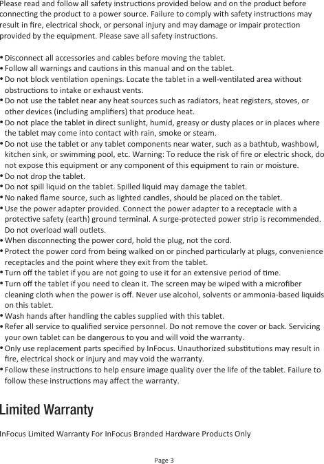 Page 3Limited WarrantyPlease read and follow all safety instrucons provided below and on the product before connecng the product to a power source. Failure to comply with safety instrucons may result in ﬁre, electrical shock, or personal injury and may damage or impair protecon provided by the equipment. Please save all safety instrucons.• • ••••••••••••••••InFocus Limited Warranty For InFocus Branded Hardware Products OnlyDisconnect all accessories and cables before moving the tablet.Follow all warnings and cauons in this manual and on the tablet.Do not block venlaon openings. Locate the tablet in a well-venlated area without obstrucons to intake or exhaust vents.Do not use the tablet near any heat sources such as radiators, heat registers, stoves, or other devices (including ampliﬁers) that produce heat.Do not place the tablet in direct sunlight, humid, greasy or dusty places or in places where the tablet may come into contact with rain, smoke or steam.Do not use the tablet or any tablet components near water, such as a bathtub, washbowl, kitchen sink, or swimming pool, etc. Warning: To reduce the risk of ﬁre or electric shock, do not expose this equipment or any component of this equipment to rain or moisture.Do not drop the tablet.Do not spill liquid on the tablet. Spilled liquid may damage the tablet.No naked ﬂame source, such as lighted candles, should be placed on the tablet.Use the power adapter provided. Connect the power adapter to a receptacle with a protecve safety (earth) ground terminal. A surge-protected power strip is recommended. Do not overload wall outlets.When disconnecng the power cord, hold the plug, not the cord.Protect the power cord from being walked on or pinched parcularly at plugs, convenience receptacles and the point where they exit from the tablet.Turn oﬀ the tablet if you are not going to use it for an extensive period of me.Turn oﬀ the tablet if you need to clean it. The screen may be wiped with a microﬁber cleaning cloth when the power is oﬀ. Never use alcohol, solvents or ammonia-based liquids on this tablet.Wash hands aer handling the cables supplied with this tablet.Refer all service to qualiﬁed service personnel. Do not remove the cover or back. Servicing your own tablet can be dangerous to you and will void the warranty.Only use replacement parts speciﬁed by InFocus. Unauthorized substuons may result in ﬁre, electrical shock or injury and may void the warranty.Follow these instrucons to help ensure image quality over the life of the tablet. Failure to follow these instrucons may aﬀect the warranty.