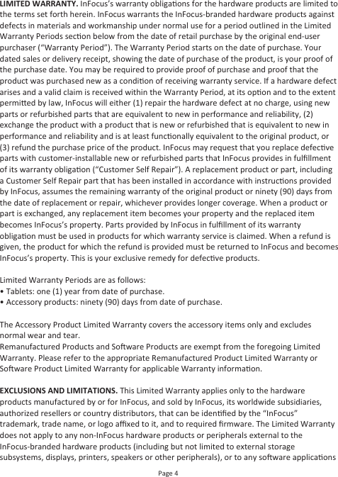 Page 4LIMITED WARRANTY. InFocus’s warranty obligaons for the hardware products are limited to the terms set forth herein. InFocus warrants the InFocus-branded hardware products against defects in materials and workmanship under normal use for a period outlined in the Limited Warranty Periods secon below from the date of retail purchase by the original end-user purchaser (“Warranty Period”). The Warranty Period starts on the date of purchase. Your dated sales or delivery receipt, showing the date of purchase of the product, is your proof of the purchase date. You may be required to provide proof of purchase and proof that the product was purchased new as a condion of receiving warranty service. If a hardware defect arises and a valid claim is received within the Warranty Period, at its opon and to the extent permied by law, InFocus will either (1) repair the hardware defect at no charge, using new parts or refurbished parts that are equivalent to new in performance and reliability, (2) exchange the product with a product that is new or refurbished that is equivalent to new in performance and reliability and is at least funconally equivalent to the original product, or (3) refund the purchase price of the product. InFocus may request that you replace defecve parts with customer-installable new or refurbished parts that InFocus provides in fulﬁllment of its warranty obligaon (“Customer Self Repair”). A replacement product or part, including a Customer Self Repair part that has been installed in accordance with instrucons provided by InFocus, assumes the remaining warranty of the original product or ninety (90) days from the date of replacement or repair, whichever provides longer coverage. When a product or part is exchanged, any replacement item becomes your property and the replaced item becomes InFocus’s property. Parts provided by InFocus in fulﬁllment of its warranty obligaon must be used in products for which warranty service is claimed. When a refund is given, the product for which the refund is provided must be returned to InFocus and becomes InFocus’s property. This is your exclusive remedy for defecve products.Limited Warranty Periods are as follows:• Tablets: one (1) year from date of purchase.• Accessory products: ninety (90) days from date of purchase.The Accessory Product Limited Warranty covers the accessory items only and excludes normal wear and tear.Remanufactured Products and Soware Products are exempt from the foregoing Limited Warranty. Please refer to the appropriate Remanufactured Product Limited Warranty or Soware Product Limited Warranty for applicable Warranty informaon.EXCLUSIONS AND LIMITATIONS. This Limited Warranty applies only to the hardware products manufactured by or for InFocus, and sold by InFocus, its worldwide subsidiaries, authorized resellers or country distributors, that can be idenﬁed by the “InFocus” trademark, trade name, or logo aﬃxed to it, and to required ﬁrmware. The Limited Warranty does not apply to any non-InFocus hardware products or peripherals external to the InFocus-branded hardware products (including but not limited to external storage subsystems, displays, printers, speakers or other peripherals), or to any soware applicaons 