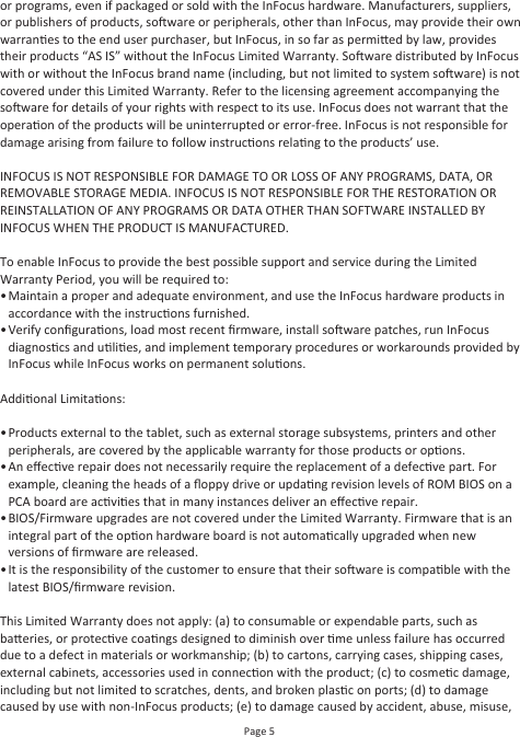 Page 5or programs, even if packaged or sold with the InFocus hardware. Manufacturers, suppliers, or publishers of products, soware or peripherals, other than InFocus, may provide their own warranes to the end user purchaser, but InFocus, in so far as permied by law, provides their products “AS IS” without the InFocus Limited Warranty. Soware distributed by InFocus with or without the InFocus brand name (including, but not limited to system soware) is not covered under this Limited Warranty. Refer to the licensing agreement accompanying the soware for details of your rights with respect to its use. InFocus does not warrant that the operaon of the products will be uninterrupted or error-free. InFocus is not responsible for damage arising from failure to follow instrucons relang to the products’ use.INFOCUS IS NOT RESPONSIBLE FOR DAMAGE TO OR LOSS OF ANY PROGRAMS, DATA, OR REMOVABLE STORAGE MEDIA. INFOCUS IS NOT RESPONSIBLE FOR THE RESTORATION OR REINSTALLATION OF ANY PROGRAMS OR DATA OTHER THAN SOFTWARE INSTALLED BY INFOCUS WHEN THE PRODUCT IS MANUFACTURED.To enable InFocus to provide the best possible support and service during the Limited Warranty Period, you will be required to:• •Addional Limitaons: ••••This Limited Warranty does not apply: (a) to consumable or expendable parts, such as baeries, or protecve coangs designed to diminish over me unless failure has occurred due to a defect in materials or workmanship; (b) to cartons, carrying cases, shipping cases, external cabinets, accessories used in connecon with the product; (c) to cosmec damage, including but not limited to scratches, dents, and broken plasc on ports; (d) to damage caused by use with non-InFocus products; (e) to damage caused by accident, abuse, misuse, Maintain a proper and adequate environment, and use the InFocus hardware products in accordance with the instrucons furnished.Verify conﬁguraons, load most recent ﬁrmware, install soware patches, run InFocus diagnoscs and ulies, and implement temporary procedures or workarounds provided by InFocus while InFocus works on permanent soluons.Products external to the tablet, such as external storage subsystems, printers and other peripherals, are covered by the applicable warranty for those products or opons.An eﬀecve repair does not necessarily require the replacement of a defecve part. For example, cleaning the heads of a ﬂoppy drive or updang revision levels of ROM BIOS on a PCA board are acvies that in many instances deliver an eﬀecve repair.BIOS/Firmware upgrades are not covered under the Limited Warranty. Firmware that is an integral part of the opon hardware board is not automacally upgraded when new versions of ﬁrmware are released.It is the responsibility of the customer to ensure that their soware is compable with the latest BIOS/ﬁrmware revision.