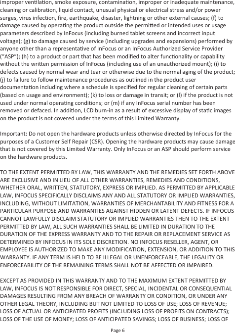 Page 6improper venlaon, smoke exposure, contaminaon, improper or inadequate maintenance, cleaning or calibraon, liquid contact, unusual physical or electrical stress and/or power surges, virus infecon, ﬁre, earthquake, disaster, lightning or other external causes; (f) to damage caused by operang the product outside the permied or intended uses or usage parameters described by InFocus (including burned tablet screens and incorrect input voltage); (g) to damage caused by service (including upgrades and expansions) performed by anyone other than a representave of InFocus or an InFocus Authorized Service Provider (“ASP”); (h) to a product or part that has been modiﬁed to alter funconality or capability without the wrien permission of InFocus (including use of an unauthorized mount); (i) to defects caused by normal wear and tear or otherwise due to the normal aging of the product; (j) to failure to follow maintenance procedures as outlined in the product user documentaon including where a schedule is speciﬁed for regular cleaning of certain parts (based on usage and environment); (k) to loss or damage in transit; or (l) if the product is not used under normal operang condions; or (m) if any InFocus serial number has been removed or defaced. In addion, LCD burn-in as a result of excessive display of stac images on the product is not covered under the terms of this Limited Warranty.Important: Do not open the hardware products unless otherwise directed by InFocus for the purposes of a Customer Self Repair (CSR). Opening the hardware products may cause damage that is not covered by this Limited Warranty. Only InFocus or an ASP should perform service on the hardware products.TO THE EXTENT PERMITTED BY LAW, THIS WARRANTY AND THE REMEDIES SET FORTH ABOVE ARE EXCLUSIVE AND IN LIEU OF ALL OTHER WARRANTIES, REMEDIES AND CONDITIONS, WHETHER ORAL, WRITTEN, STATUTORY, EXPRESS OR IMPLIED. AS PERMITTED BY APPLICABLE LAW, INFOCUS SPECIFICALLY DISCLAIMS ANY AND ALL STATUTORY OR IMPLIED WARRANTIES, INCLUDING, WITHOUT LIMITATION, WARRANTIES OF MERCHANTABILITY AND FITNESS FOR A PARTICULAR PURPOSE AND WARRANTIES AGAINST HIDDEN OR LATENT DEFECTS. IF INFOCUS CANNOT LAWFULLY DISCLAIM STATUTORY OR IMPLIED WARRANTIES THEN TO THE EXTENT PERMITTED BY LAW, ALL SUCH WARRANTIES SHALL BE LIMITED IN DURATION TO THE DURATION OF THE EXPRESS WARRANTY AND TO THE REPAIR OR REPLACEMENT SERVICE AS DETERMINED BY INFOCUS IN ITS SOLE DISCRETION. NO INFOCUS RESELLER, AGENT, OR EMPLOYEE IS AUTHORIZED TO MAKE ANY MODIFICATION, EXTENSION, OR ADDITION TO THIS WARRANTY. IF ANY TERM IS HELD TO BE ILLEGAL OR UNENFORCEABLE, THE LEGALITY OR ENFORCEABILITY OF THE REMAINING TERMS SHALL NOT BE AFFECTED OR IMPAIRED.EXCEPT AS PROVIDED IN THIS WARRANTY AND TO THE MAXIMUM EXTENT PERMITTED BY LAW, INFOCUS IS NOT RESPONSIBLE FOR DIRECT, SPECIAL, INCIDENTAL OR CONSEQUENTIALDAMAGES RESULTING FROM ANY BREACH OF WARRANTY OR CONDITION, OR UNDER ANY OTHER LEGAL THEORY, INCLUDING BUT NOT LIMITED TO LOSS OF USE; LOSS OF REVENUE; LOSS OF ACTUAL OR ANTICIPATED PROFITS (INCLUDING LOSS OF PROFITS ON CONTRACTS); LOSS OF THE USE OF MONEY; LOSS OF ANTICIPATED SAVINGS; LOSS OF BUSINESS; LOSS OF 