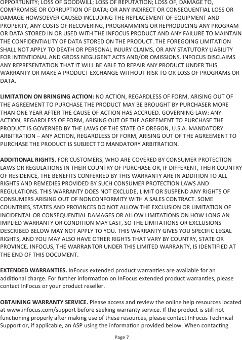 Page 7OPPORTUNITY; LOSS OF GOODWILL; LOSS OF REPUTATION; LOSS OF, DAMAGE TO, COMPROMISE OR CORRUPTION OF DATA; OR ANY INDIRECT OR CONSEQUENTIAL LOSS OR DAMAGE HOWSOEVER CAUSED INCLUDING THE REPLACEMENT OF EQUIPMENT AND PROPERTY, ANY COSTS OF RECOVERING, PROGRAMMING OR REPRODUCING ANY PROGRAM OR DATA STORED IN OR USED WITH THE INFOCUS PRODUCT AND ANY FAILURE TO MAINTAIN THE CONFIDENTIALITY OF DATA STORED ON THE PRODUCT. THE FOREGOING LIMITATION SHALL NOT APPLY TO DEATH OR PERSONAL INJURY CLAIMS, OR ANY STATUTORY LIABILITY FOR INTENTIONAL AND GROSS NEGLIGENT ACTS AND/OR OMISSIONS. INFOCUS DISCLAIMS ANY REPRESENTATION THAT IT WILL BE ABLE TO REPAIR ANY PRODUCT UNDER THIS WARRANTY OR MAKE A PRODUCT EXCHANGE WITHOUT RISK TO OR LOSS OF PROGRAMS OR DATA.LIMITATION ON BRINGING ACTION: NO ACTION, REGARDLESS OF FORM, ARISING OUT OF THE AGREEMENT TO PURCHASE THE PRODUCT MAY BE BROUGHT BY PURCHASER MORE THAN ONE YEAR AFTER THE CAUSE OF ACTION HAS ACCRUED. GOVERNING LAW: ANY ACTION, REGARDLESS OF FORM, ARISING OUT OF THE AGREEMENT TO PURCHASE THE PRODUCT IS GOVERNED BY THE LAWS OF THE STATE OF OREGON, U.S.A. MANDATORY ARBITRATION – ANY ACTION, REGARDLESS OF FORM, ARISING OUT OF THE AGREEMENT TO PURCHASE THE PRODUCT IS SUBJECT TO MANDATORY ARBITRATION.ADDITIONAL RIGHTS. FOR CUSTOMERS, WHO ARE COVERED BY CONSUMER PROTECTION LAWS OR REGULATIONS IN THEIR COUNTRY OF PURCHASE OR, IF DIFFERENT, THEIR COUNTRY OF RESIDENCE, THE BENEFITS CONFERRED BY THIS WARRANTY ARE IN ADDITION TO ALL RIGHTS AND REMEDIES PROVIDED BY SUCH CONSUMER PROTECTION LAWS AND REGULATIONS. THIS WARRANTY DOES NOT EXCLUDE, LIMIT OR SUSPEND ANY RIGHTS OF CONSUMERS ARISING OUT OF NONCONFORMITY WITH A SALES CONTRACT. SOME COUNTRIES, STATES AND PROVINCES DO NOT ALLOW THE EXCLUSION OR LIMITATION OF INCIDENTAL OR CONSEQUENTIAL DAMAGES OR ALLOW LIMITATIONS ON HOW LONG AN IMPLIED WARRANTY OR CONDITION MAY LAST, SO THE LIMITATIONS OR EXCLUSIONS DESCRIBED BELOW MAY NOT APPLY TO YOU. THIS WARRANTY GIVES YOU SPECIFIC LEGAL RIGHTS, AND YOU MAY ALSO HAVE OTHER RIGHTS THAT VARY BY COUNTRY, STATE OR PROVINCE. INFOCUS, THE WARRANTOR UNDER THIS LIMITED WARRANTY, IS IDENTIFIED AT THE END OF THIS DOCUMENT.EXTENDED WARRANTIES. InFocus extended product warranes are available for an addional charge. For further informaon on InFocus extended product warranes, please contact InFocus or your product reseller.OBTAINING WARRANTY SERVICE. Please access and review the online help resources located at www.infocus.com/support before seeking warranty service. If the product is sll not funconing properly aer making use of these resources, please contact InFocus Technical Support or, if applicable, an ASP using the informaon provided below. When contacng 