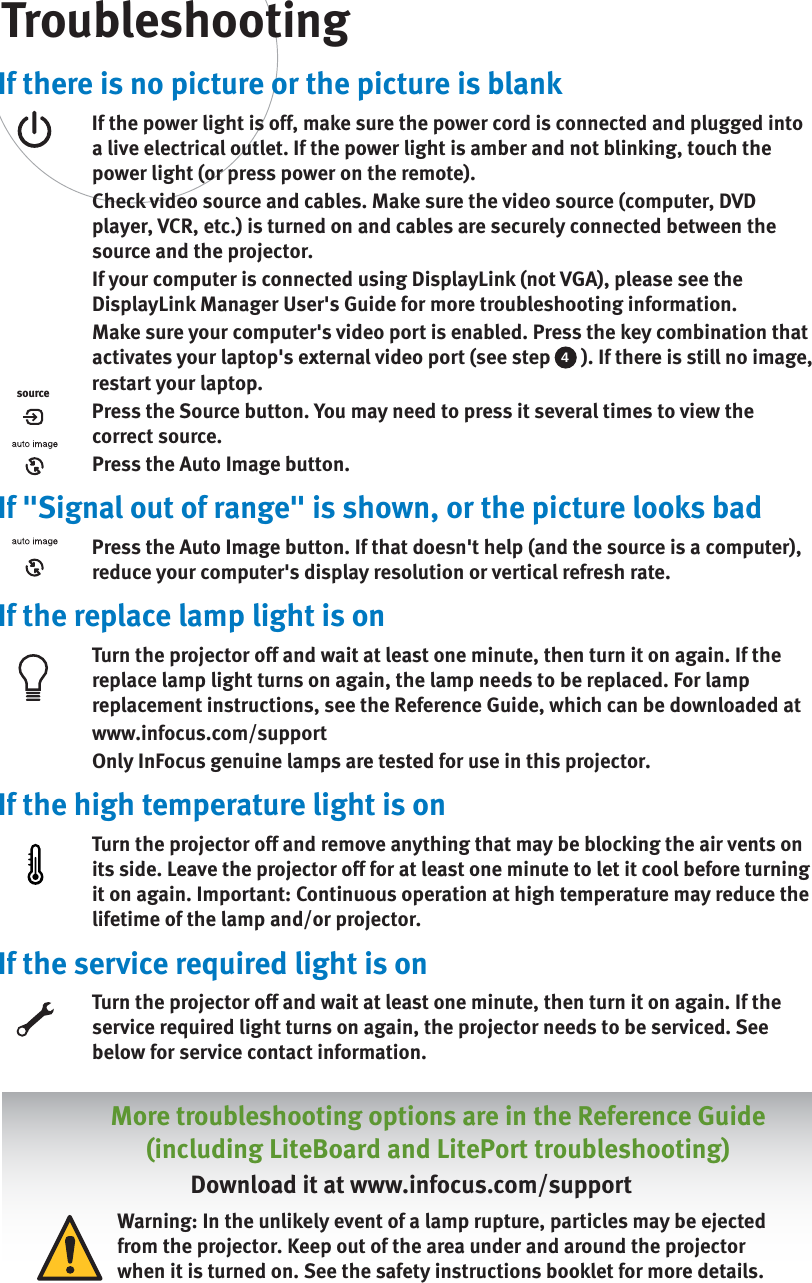 If there is no picture or the picture is blankIf the power light is off, make sure the power cord is connected and plugged into a live electrical outlet. If the power light is amber and not blinking, touch the power light (or press power on the remote).Check video source and cables. Make sure the video source (computer, DVD player, VCR, etc.) is turned on and cables are securely connected between the source and the projector. If your computer is connected using DisplayLink (not VGA), please see the DisplayLink Manager User&apos;s Guide for more troubleshooting information. Make sure your computer&apos;s video port is enabled. Press the key combination that activates your laptop&apos;s external video port (see step  4 ). If there is still no image, restart your laptop.Press the Source button. You may need to press it several times to view the correct source.Press the Auto Image button.If &quot;Signal out of range&quot; is shown, or the picture looks badPress the Auto Image button. If that doesn&apos;t help (and the source is a computer), reduce your computer&apos;s display resolution or vertical refresh rate.If the replace lamp light is onTurn the projector off and wait at least one minute, then turn it on again. If the replace lamp light turns on again, the lamp needs to be replaced. For lamp replacement instructions, see the Reference Guide, which can be downloaded atwww.infocus.com/supportOnly InFocus genuine lamps are tested for use in this projector.If the high temperature light is onTurn the projector off and remove anything that may be blocking the air vents on its side. Leave the projector off for at least one minute to let it cool before turning it on again. Important: Continuous operation at high temperature may reduce the lifetime of the lamp and/or projector. If the service required light is onTurn the projector off and wait at least one minute, then turn it on again. If the service required light turns on again, the projector needs to be serviced. See below for service contact information. TroubleshootingsourceMore troubleshooting options are in the Reference Guide(including LiteBoard and LitePort troubleshooting)Download it at www.infocus.com/supportWarning: In the unlikely event of a lamp rupture, particles may be ejected from the projector. Keep out of the area under and around the projector when it is turned on. See the safety instructions booklet for more details.   