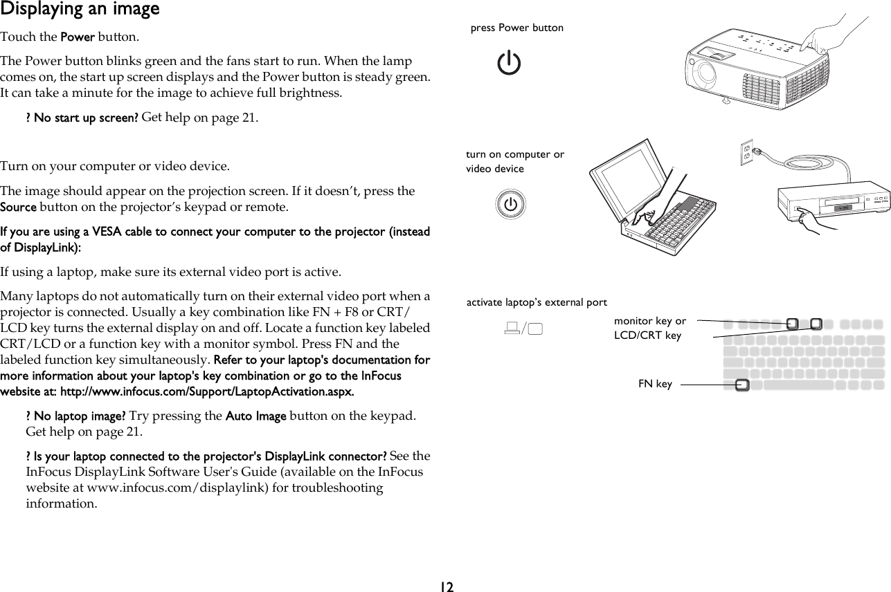 12Displaying an imageTouch the Power button.The Power button blinks green and the fans start to run. When the lamp comes on, the start up screen displays and the Power button is steady green. It can take a minute for the image to achieve full brightness.? No start up screen? Get help on page 21.Turn on your computer or video device.The image should appear on the projection screen. If it doesn’t, press the Source button on the projector’s keypad or remote.If you are using a VESA cable to connect your computer to the projector (instead of DisplayLink):If using a laptop, make sure its external video port is active.Many laptops do not automatically turn on their external video port when a projector is connected. Usually a key combination like FN + F8 or CRT/LCD key turns the external display on and off. Locate a function key labeled CRT/LCD or a function key with a monitor symbol. Press FN and the labeled function key simultaneously. Refer to your laptop&apos;s documentation for more information about your laptop&apos;s key combination or go to the InFocus website at: http://www.infocus.com/Support/LaptopActivation.aspx. ? No laptop image? Try pressing the Auto Image button on the keypad. Get help on page 21.? Is your laptop connected to the projector&apos;s DisplayLink connector? See the InFocus DisplayLink Software User&apos;s Guide (available on the InFocus website at www.infocus.com/displaylink) for troubleshooting information.press Power buttonturn on computer or video deviceactivate laptop’s external portmonitor key or LCD/CRT keyFN key