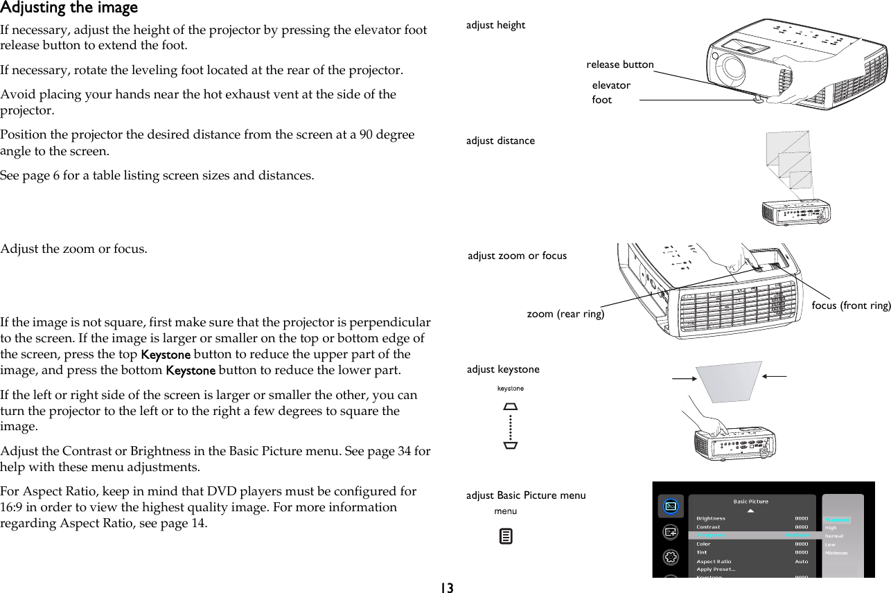 13Adjusting the imageIf necessary, adjust the height of the projector by pressing the elevator foot release button to extend the foot.If necessary, rotate the leveling foot located at the rear of the projector.Avoid placing your hands near the hot exhaust vent at the side of the projector.Position the projector the desired distance from the screen at a 90 degree angle to the screen.See page 6 for a table listing screen sizes and distances.Adjust the zoom or focus.If the image is not square, first make sure that the projector is perpendicular to the screen. If the image is larger or smaller on the top or bottom edge of the screen, press the top Keystone button to reduce the upper part of the image, and press the bottom Keystone button to reduce the lower part.If the left or right side of the screen is larger or smaller the other, you can turn the projector to the left or to the right a few degrees to square the image.Adjust the Contrast or Brightness in the Basic Picture menu. See page 34 for help with these menu adjustments.For Aspect Ratio, keep in mind that DVD players must be configured for 16:9 in order to view the highest quality image. For more information regarding Aspect Ratio, see page 14.adjust heightrelease buttonelevator footadjust distanceadjust zoom or focuszoom (rear ring) focus (front ring)adjust keystoneadjust Basic Picture menu