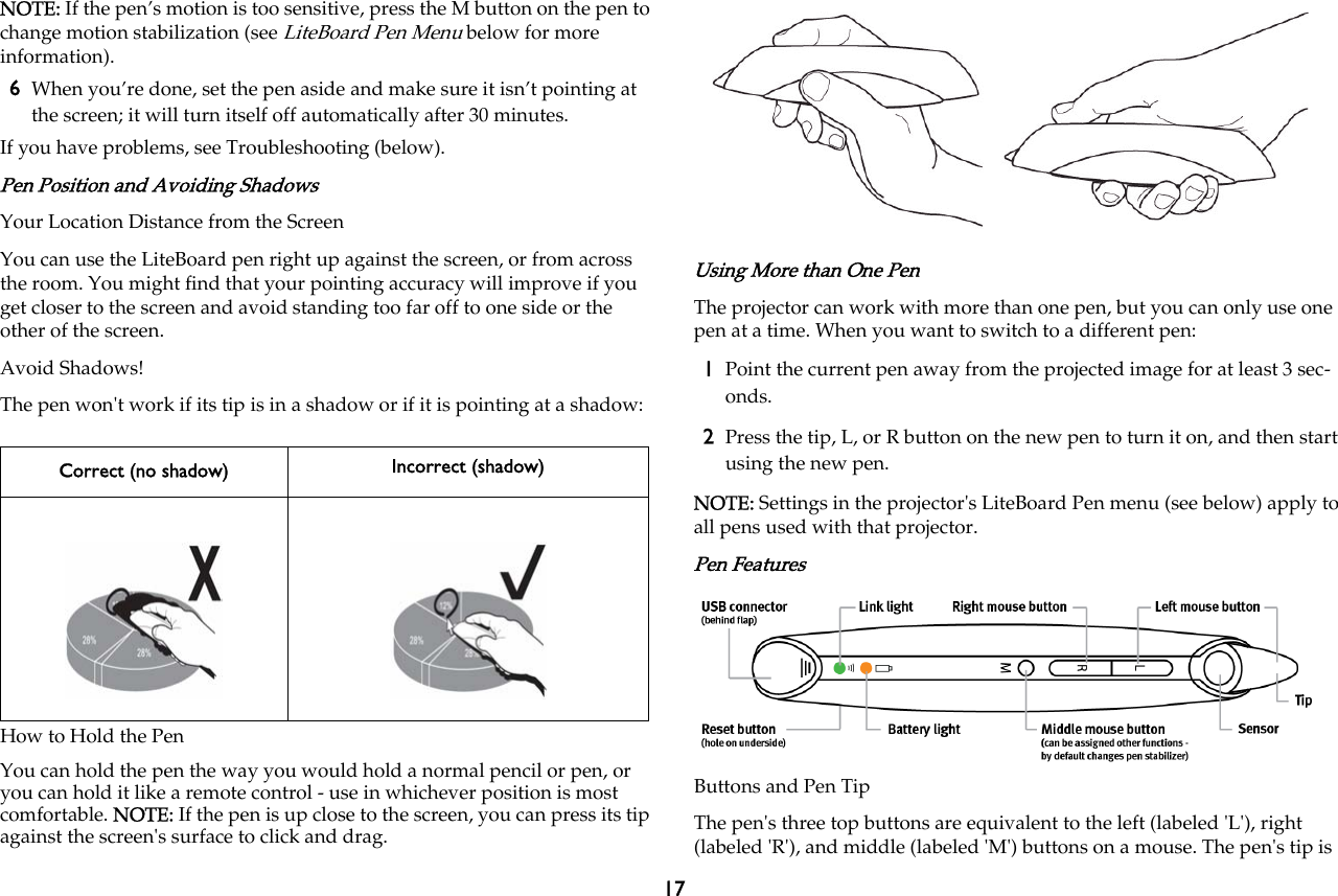 17NOTE: If the pen’s motion is too sensitive, press the M button on the pen to change motion stabilization (see LiteBoard Pen Menu below for more information).6When you’re done, set the pen aside and make sure it isn’t pointing at the screen; it will turn itself off automatically after 30 minutes.If you have problems, see Troubleshooting (below).Pen Position and Avoiding ShadowsYour Location Distance from the ScreenYou can use the LiteBoard pen right up against the screen, or from across the room. You might find that your pointing accuracy will improve if you get closer to the screen and avoid standing too far off to one side or the other of the screen.Avoid Shadows!The pen won&apos;t work if its tip is in a shadow or if it is pointing at a shadow:How to Hold the PenYou can hold the pen the way you would hold a normal pencil or pen, or you can hold it like a remote control - use in whichever position is most comfortable. NOTE: If the pen is up close to the screen, you can press its tip against the screen&apos;s surface to click and drag.Using More than One PenThe projector can work with more than one pen, but you can only use one pen at a time. When you want to switch to a different pen:1Point the current pen away from the projected image for at least 3 sec-onds.2Press the tip, L, or R button on the new pen to turn it on, and then start using the new pen.NOTE: Settings in the projector&apos;s LiteBoard Pen menu (see below) apply to all pens used with that projector.Pen FeaturesButtons and Pen TipThe pen&apos;s three top buttons are equivalent to the left (labeled &apos;L&apos;), right (labeled &apos;R&apos;), and middle (labeled &apos;M&apos;) buttons on a mouse. The pen&apos;s tip is Correct (no shadow) Incorrect (shadow)
