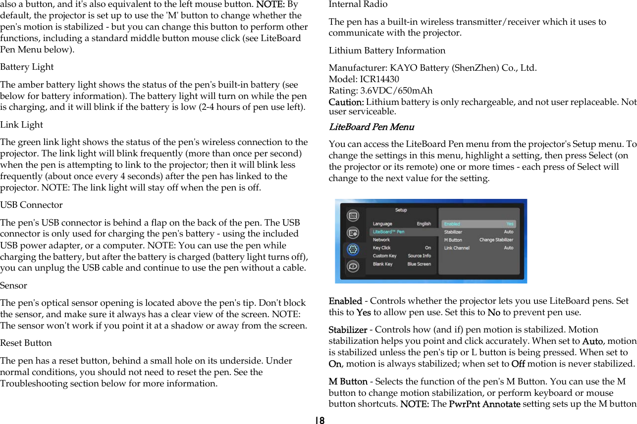 18also a button, and it&apos;s also equivalent to the left mouse button. NOTE: By default, the projector is set up to use the &apos;M&apos; button to change whether the pen&apos;s motion is stabilized - but you can change this button to perform other functions, including a standard middle button mouse click (see LiteBoard Pen Menu below).Battery LightThe amber battery light shows the status of the pen&apos;s built-in battery (see below for battery information). The battery light will turn on while the pen is charging, and it will blink if the battery is low (2-4 hours of pen use left).Link LightThe green link light shows the status of the pen&apos;s wireless connection to the projector. The link light will blink frequently (more than once per second) when the pen is attempting to link to the projector; then it will blink less frequently (about once every 4 seconds) after the pen has linked to the projector. NOTE: The link light will stay off when the pen is off.USB ConnectorThe pen&apos;s USB connector is behind a flap on the back of the pen. The USB connector is only used for charging the pen&apos;s battery - using the included USB power adapter, or a computer. NOTE: You can use the pen while charging the battery, but after the battery is charged (battery light turns off), you can unplug the USB cable and continue to use the pen without a cable.SensorThe pen&apos;s optical sensor opening is located above the pen&apos;s tip. Don&apos;t block the sensor, and make sure it always has a clear view of the screen. NOTE: The sensor won&apos;t work if you point it at a shadow or away from the screen.Reset ButtonThe pen has a reset button, behind a small hole on its underside. Under normal conditions, you should not need to reset the pen. See the Troubleshooting section below for more information.Internal RadioThe pen has a built-in wireless transmitter/receiver which it uses to communicate with the projector.Lithium Battery InformationManufacturer: KAYO Battery (ShenZhen) Co., Ltd.Model: ICR14430Rating: 3.6VDC/650mAhCaution: Lithium battery is only rechargeable, and not user replaceable. Not user serviceable.LiteBoard Pen MenuYou can access the LiteBoard Pen menu from the projector&apos;s Setup menu. To change the settings in this menu, highlight a setting, then press Select (on the projector or its remote) one or more times - each press of Select will change to the next value for the setting.Enabled - Controls whether the projector lets you use LiteBoard pens. Set this to Yes to allow pen use. Set this to No to prevent pen use.Stabilizer - Controls how (and if) pen motion is stabilized. Motion stabilization helps you point and click accurately. When set to Auto, motion is stabilized unless the pen&apos;s tip or L button is being pressed. When set to On, motion is always stabilized; when set to Off motion is never stabilized.M Button - Selects the function of the pen&apos;s M Button. You can use the M button to change motion stabilization, or perform keyboard or mouse button shortcuts. NOTE: The PwrPnt Annotate setting sets up the M button 