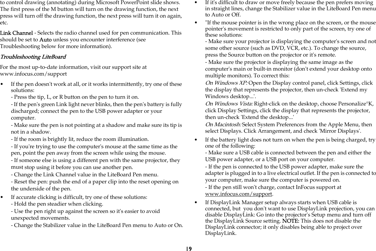 19to control drawing (annotating) during Microsoft PowerPoint slide shows. The first press of the M button will turn on the drawing function, the next press will turn off the drawing function, the next press will turn it on again, etc.Link Channel - Selects the radio channel used for pen communication. This should be set to Auto unless you encounter interference (see Troubleshooting below for more information).Troubleshooting LiteBoardFor the most up-to-date information, visit our support site at www.infocus.com/support • If the pen doesn&apos;t work at all, or it works intermittently, try one of these solutions:- Press the tip, L, or R button on the pen to turn it on.- If the pen&apos;s green Link light never blinks, then the pen&apos;s battery is fully discharged; connect the pen to the USB power adapter or your computer.- Make sure the pen is not pointing at a shadow and make sure its tip is not in a shadow. - If the room is brightly lit, reduce the room illumination.- If you&apos;re trying to use the computer&apos;s mouse at the same time as the pen, point the pen away from the screen while using the mouse.- If someone else is using a different pen with the same projector, they must stop using it before you can use another pen.- Change the Link Channel value in the LiteBoard Pen menu.- Reset the pen: push the end of a paper clip into the reset opening on the underside of the pen.• If accurate clicking is difficult, try one of these solutions: - Hold the pen steadier when clicking.- Use the pen right up against the screen so it&apos;s easier to avoid unexpected movements.- Change the Stabilizer value in the LiteBoard Pen menu to Auto or On.• If it&apos;s difficult to draw or move freely because the pen prefers moving in straight lines, change the Stabilizer value in the LiteBoard Pen menu to Auto or Off.• &quot;If the mouse pointer is in the wrong place on the screen, or the mouse pointer&apos;s movement is restricted to only part of the screen, try one of these solutions:- Make sure your projector is displaying the computer&apos;s screen and not some other source (such as DVD, VCR, etc.). To change the source, press the Source button on the projector or it&apos;s remote.- Make sure the projector is displaying the same image as the computer&apos;s main or built-in monitor (don&apos;t extend your desktop onto multiple monitors). To correct this:On Windows XP: Open the Display control panel, click Settings, click the display that represents the projector, then un-check &apos;Extend my Windows desktop...&apos;.On Windows Vista: Right-click on the desktop, choose Personalize°K, click Display Settings, click the display that represents the projector, then un-check &apos;Extend the desktop...&apos;On Macintosh: Select System Preferences from the Apple Menu, then select Displays. Click Arrangement, and check &apos;Mirror Displays&apos;.• If the battery light does not turn on when the pen is being charged, try one of the following:- Make sure a USB cable is connected between the pen and either the USB power adapter, or a USB port on your computer.- If the pen is connected to the USB power adapter, make sure the adapter is plugged in to a live electrical outlet. If the pen is connected to your computer, make sure the computer is powered on.- If the pen still won&apos;t charge, contact InFocus support at www.infocus.com/support.   • If DisplayLink Manager setup always starts when USB cable is connected, but  you don&apos;t want to use DisplayLink projection, you can disable DisplayLink: Go into the projector&apos;s Setup menu and turn off the DisplayLink Source setting. NOTE: This does not disable the DisplayLink connector; it only disables being able to project over DisplayLink.