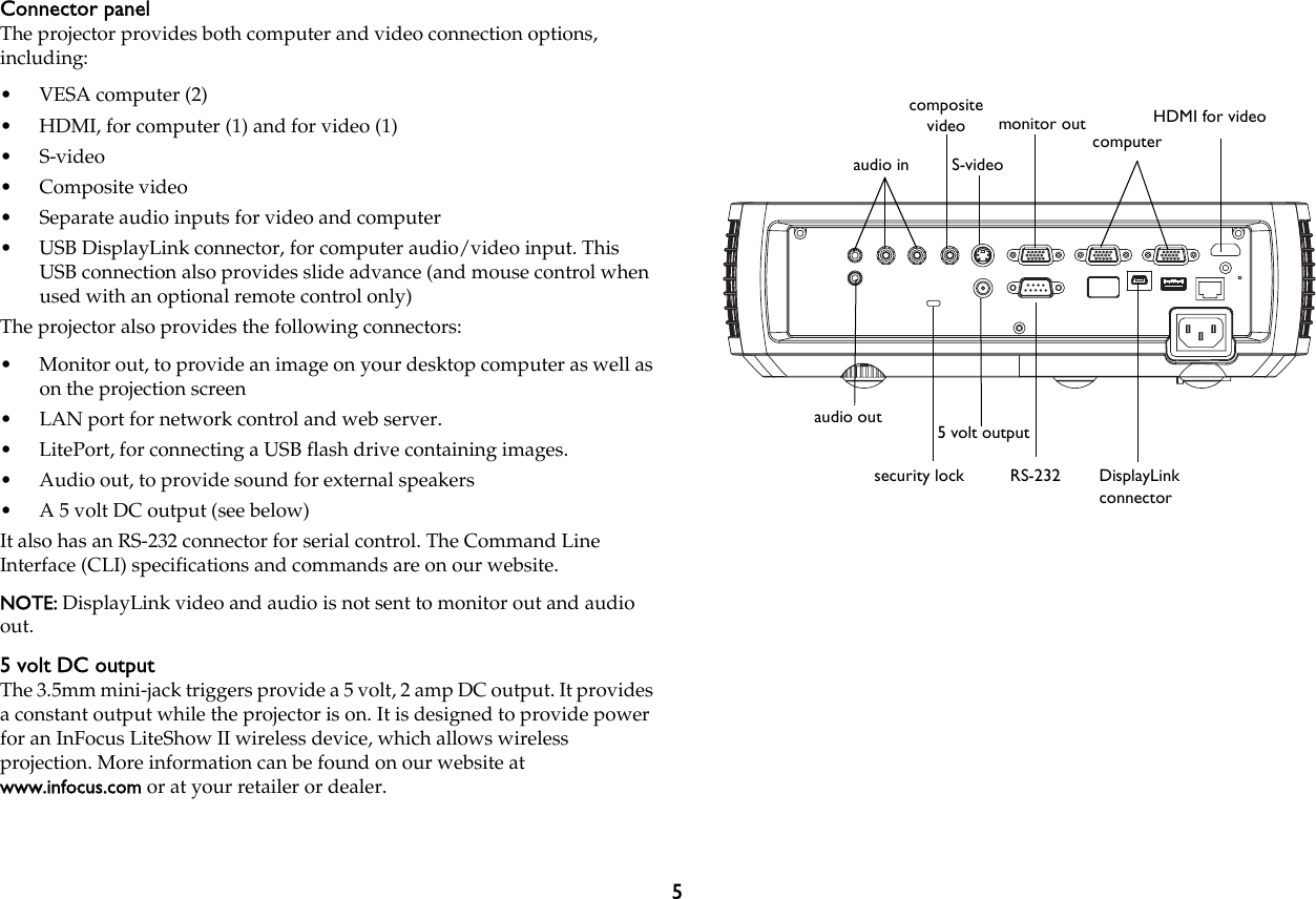 5Connector panelThe projector provides both computer and video connection options, including:•VESA computer (2)• HDMI, for computer (1) and for video (1)•S-video•Composite video• Separate audio inputs for video and computer• USB DisplayLink connector, for computer audio/video input. This USB connection also provides slide advance (and mouse control when used with an optional remote control only)The projector also provides the following connectors:• Monitor out, to provide an image on your desktop computer as well as on the projection screen• LAN port for network control and web server.• LitePort, for connecting a USB flash drive containing images.• Audio out, to provide sound for external speakers• A 5 volt DC output (see below)It also has an RS-232 connector for serial control. The Command Line Interface (CLI) specifications and commands are on our website.NOTE: DisplayLink video and audio is not sent to monitor out and audio out.5 volt DC outputThe 3.5mm mini-jack triggers provide a 5 volt, 2 amp DC output. It provides a constant output while the projector is on. It is designed to provide power for an InFocus LiteShow II wireless device, which allows wireless projection. More information can be found on our website at www.infocus.com or at your retailer or dealer.audio inDisplayLink connectorsecurity lock RS-2325 volt outputaudio outS-videocomputercomposite video HDMI for videomonitor out