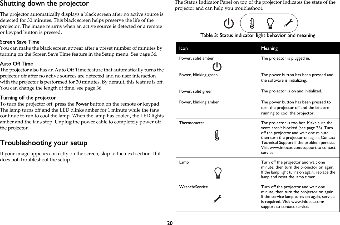 20Shutting down the projectorThe projector automatically displays a black screen after no active source is detected for 30 minutes. This black screen helps preserve the life of the projector. The image returns when an active source is detected or a remote or keypad button is pressed.Screen Save TimeYou can make the black screen appear after a preset number of minutes by turning on the Screen Save Time feature in the Setup menu. See page 36.Auto Off TimeThe projector also has an Auto Off Time feature that automatically turns the projector off after no active sources are detected and no user interaction with the projector is performed for 30 minutes. By default, this feature is off. You can change the length of time, see page 36.Turning off the projectorTo turn the projector off, press the Power button on the remote or keypad. The lamp turns off and the LED blinks amber for 1 minute while the fans continue to run to cool the lamp. When the lamp has cooled, the LED lights amber and the fans stop. Unplug the power cable to completely power off the projector.Troubleshooting your setupIf your image appears correctly on the screen, skip to the next section. If it does not, troubleshoot the setup.The Status Indicator Panel on top of the projector indicates the state of the projector and can help you troubleshoot.Table 3: Status indicator light behavior and meaningIcon MeaningPower, solid amberPower, blinking greenPower, solid greenPower, blinking amberThe projector is plugged in.The power button has been pressed and the software is initializing.The projector is on and initialized.The power button has been pressed to turn the projector off and the fans are running to cool the projector.Thermometer The projector is too hot. Make sure the vents aren’t blocked (see page 26). Turn off the projector and wait one minute, then turn the projector on again. Contact Technical Support if the problem persists. Visit www.infocus.com/support to contact service.Lamp Turn off the projector and wait one minute, then turn the projector on again. If the lamp light turns on again, replace the lamp and reset the lamp timer. Wrench/Service Turn off the projector and wait one minute, then turn the projector on again. If the service lamp turns on again, service is required. Visit www.infocus.com/support to contact service.