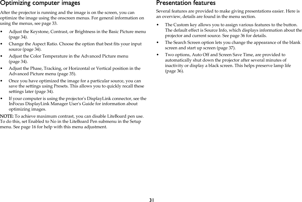 31Optimizing computer imagesAfter the projector is running and the image is on the screen, you can optimize the image using the onscreen menus. For general information on using the menus, see page 33.• Adjust the Keystone, Contrast, or Brightness in the Basic Picture menu (page 34).• Change the Aspect Ratio. Choose the option that best fits your input source (page 34).• Adjust the Color Temperature in the Advanced Picture menu (page 34).• Adjust the Phase, Tracking, or Horizontal or Vertical position in the Advanced Picture menu (page 35).• Once you have optimized the image for a particular source, you can save the settings using Presets. This allows you to quickly recall these settings later (page 34).• If your computer is using the projector&apos;s DisplayLink connector, see the InFocus DisplayLink Manager User&apos;s Guide for information about optimizing images.NOTE: To achieve maximum contrast, you can disable LiteBoard pen use. To do this, set Enabled to No in the LiteBoard Pen submenu in the Setup menu. See page 16 for help with this menu adjustment.Presentation featuresSeveral features are provided to make giving presentations easier. Here is an overview, details are found in the menu section.• The Custom key allows you to assign various features to the button. The default effect is Source Info, which displays information about the projector and current source. See page 36 for details.• The Search Screen option lets you change the appearance of the blank screen and start up screen (page 37).• Two options, Auto Off and Screen Save Time, are provided to automatically shut down the projector after several minutes of inactivity or display a black screen. This helps preserve lamp life (page 36).