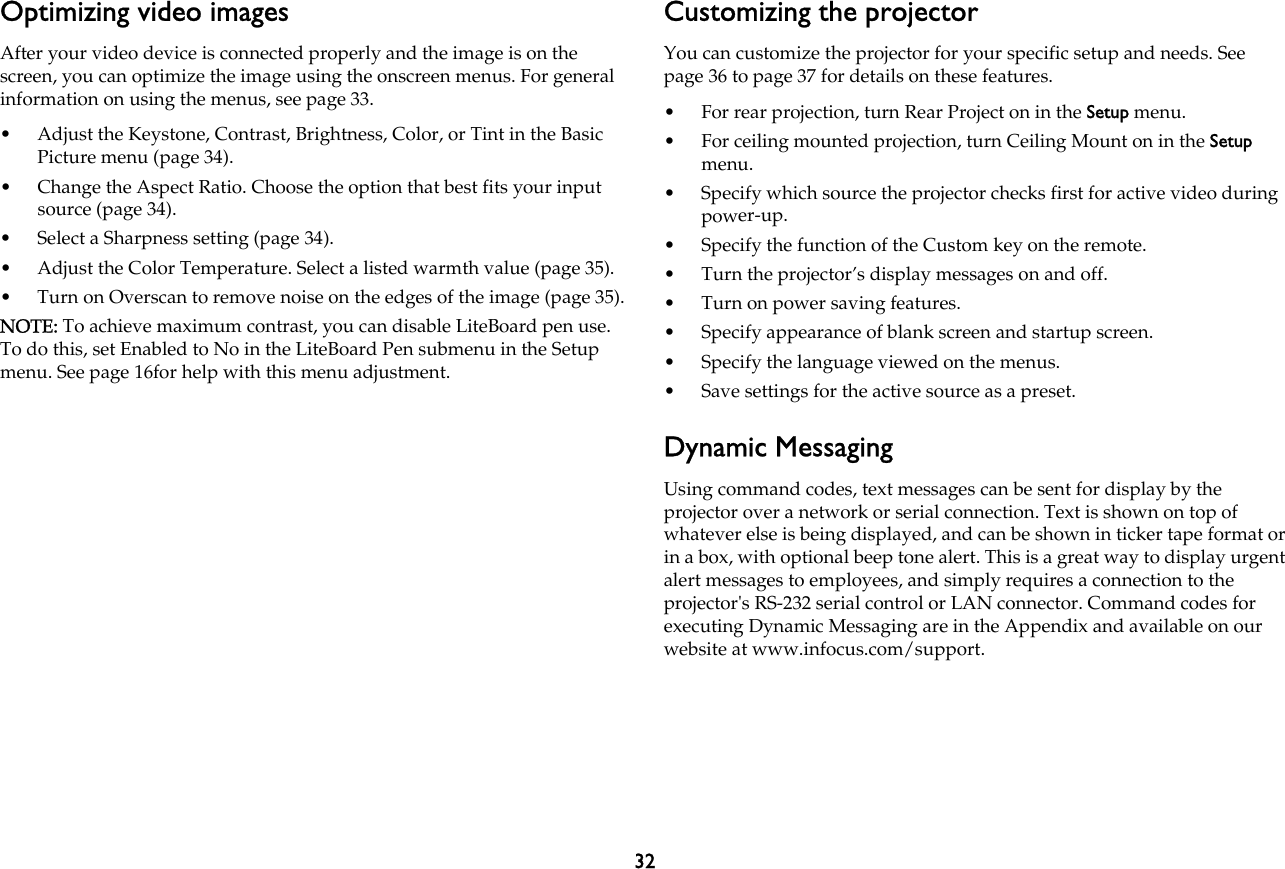 32Optimizing video imagesAfter your video device is connected properly and the image is on the screen, you can optimize the image using the onscreen menus. For general information on using the menus, see page 33.• Adjust the Keystone, Contrast, Brightness, Color, or Tint in the Basic Picture menu (page 34).• Change the Aspect Ratio. Choose the option that best fits your input source (page 34).• Select a Sharpness setting (page 34).• Adjust the Color Temperature. Select a listed warmth value (page 35).• Turn on Overscan to remove noise on the edges of the image (page 35).NOTE: To achieve maximum contrast, you can disable LiteBoard pen use. To do this, set Enabled to No in the LiteBoard Pen submenu in the Setup menu. See page 16for help with this menu adjustment.Customizing the projectorYou can customize the projector for your specific setup and needs. See page 36 to page 37 for details on these features.• For rear projection, turn Rear Project on in the Setup menu.• For ceiling mounted projection, turn Ceiling Mount on in the Setup menu.• Specify which source the projector checks first for active video during power-up.• Specify the function of the Custom key on the remote.• Turn the projector’s display messages on and off.• Turn on power saving features.• Specify appearance of blank screen and startup screen.• Specify the language viewed on the menus.• Save settings for the active source as a preset.Dynamic MessagingUsing command codes, text messages can be sent for display by the projector over a network or serial connection. Text is shown on top of whatever else is being displayed, and can be shown in ticker tape format or in a box, with optional beep tone alert. This is a great way to display urgent alert messages to employees, and simply requires a connection to the projector&apos;s RS-232 serial control or LAN connector. Command codes for executing Dynamic Messaging are in the Appendix and available on our website at www.infocus.com/support.