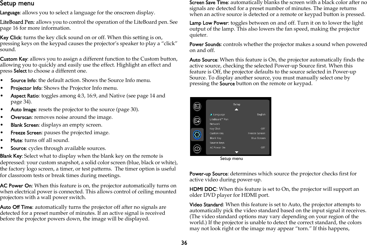 36Setup menuLanguage: allows you to select a language for the onscreen display.LiteBoard Pen: allows you to control the operation of the LiteBoard pen. See page 16 for more information.Key Click: turns the key click sound on or off. When this setting is on, pressing keys on the keypad causes the projector’s speaker to play a “click” sound.Custom Key: allows you to assign a different function to the Custom button, allowing you to quickly and easily use the effect. Highlight an effect and press Select to choose a different one.•Source Info: the default action. Shows the Source Info menu.•Projector Info: Shows the Projector Info menu.•Aspect Ratio: toggles among 4:3, 16:9, and Native (see page 14 and page 34).•Auto Image: resets the projector to the source (page 30).•Overscan: removes noise around the image.•Blank Screen: displays an empty screen.•Freeze Screen: pauses the projected image.•Mute: turns off all sound.•Source: cycles through available sources.Blank Key: Select what to display when the blank key on the remote is depressed: your custom snapshot, a solid color screen (blue, black or white), the factory logo screen, a timer, or test patterns.  The timer option is useful for classroom tests or break times during meetings.AC Power On: When this feature is on, the projector automatically turns on when electrical power is connected. This allows control of ceiling mounted projectors with a wall power switch.Auto Off Time: automatically turns the projector off after no signals are detected for a preset number of minutes. If an active signal is received before the projector powers down, the image will be displayed.Screen Save Time: automatically blanks the screen with a black color after no signals are detected for a preset number of minutes. The image returns when an active source is detected or a remote or keypad button is pressed.Lamp Low Power: toggles between on and off. Turn it on to lower the light output of the lamp. This also lowers the fan speed, making the projector quieter.Power Sounds: controls whether the projector makes a sound when powered on and off.Auto Source: When this feature is On, the projector automatically finds the active source, checking the selected Power-up Source first. When this feature is Off, the projector defaults to the source selected in Power-up Source. To display another source, you must manually select one by pressing the Source button on the remote or keypad.Power-up Source: determines which source the projector checks first for active video during power-up.HDMI DDC: When this feature is set to On, the projector will support an older DVD player for HDMI port.Video Standard: When this feature is set to Auto, the projector attempts to automatically pick the video standard based on the input signal it receives. (The video standard options may vary depending on your region of the world.) If the projector is unable to detect the correct standard, the colors may not look right or the image may appear “torn.” If this happens, Setup menu