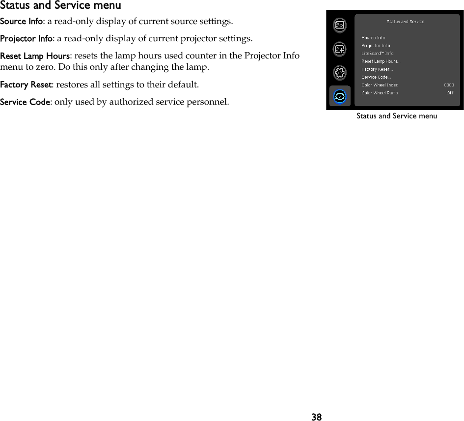 38Status and Service menuSource Info: a read-only display of current source settings.Projector Info: a read-only display of current projector settings.Reset Lamp Hours: resets the lamp hours used counter in the Projector Info menu to zero. Do this only after changing the lamp.Factory Reset: restores all settings to their default.Service Code: only used by authorized service personnel.Status and Service menu