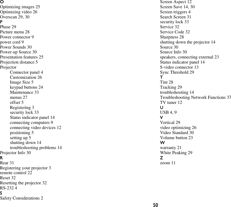 50OOptimizing images 25Optimizing video 26Overscan 29, 30PPhase 29Picture menu 28Power connector 9power cord 9Power Sounds 30Power-up Source 30Presentation features 25Projection distance 5ProjectorConnector panel 4Customization 26Image Size 5keypad buttons 24Maintenance 33menus 27offset 5Registering 3security lock 33Status indicator panel 14connecting computers 9connecting video devices 12positioning 5setting up 5shutting down 14troubleshooting problems 14Projector Info 30RRear 31Registering your projector 3remote control 22Reset 32Resetting the projector 32RS-232 4SSafety Considerations 2Screen Aspect 12Screen Save 14, 30Screen triggers 4Search Screen 31security lock 33Service 32Service Code 32Sharpness 28shutting down the projector 14Source 30Source Info 30speakers, connecting external 23Status indicator panel 14S-video connector 13Sync Threshold 29TTint 28Tracking 29troubleshooting 14Troubleshooting Network Functions 37TV tuner 12UUSB 4, 9VVertical 29video optimizing 26Video Standard 30Volume button 23Wwarranty 21White Peaking 29Zzoom 11